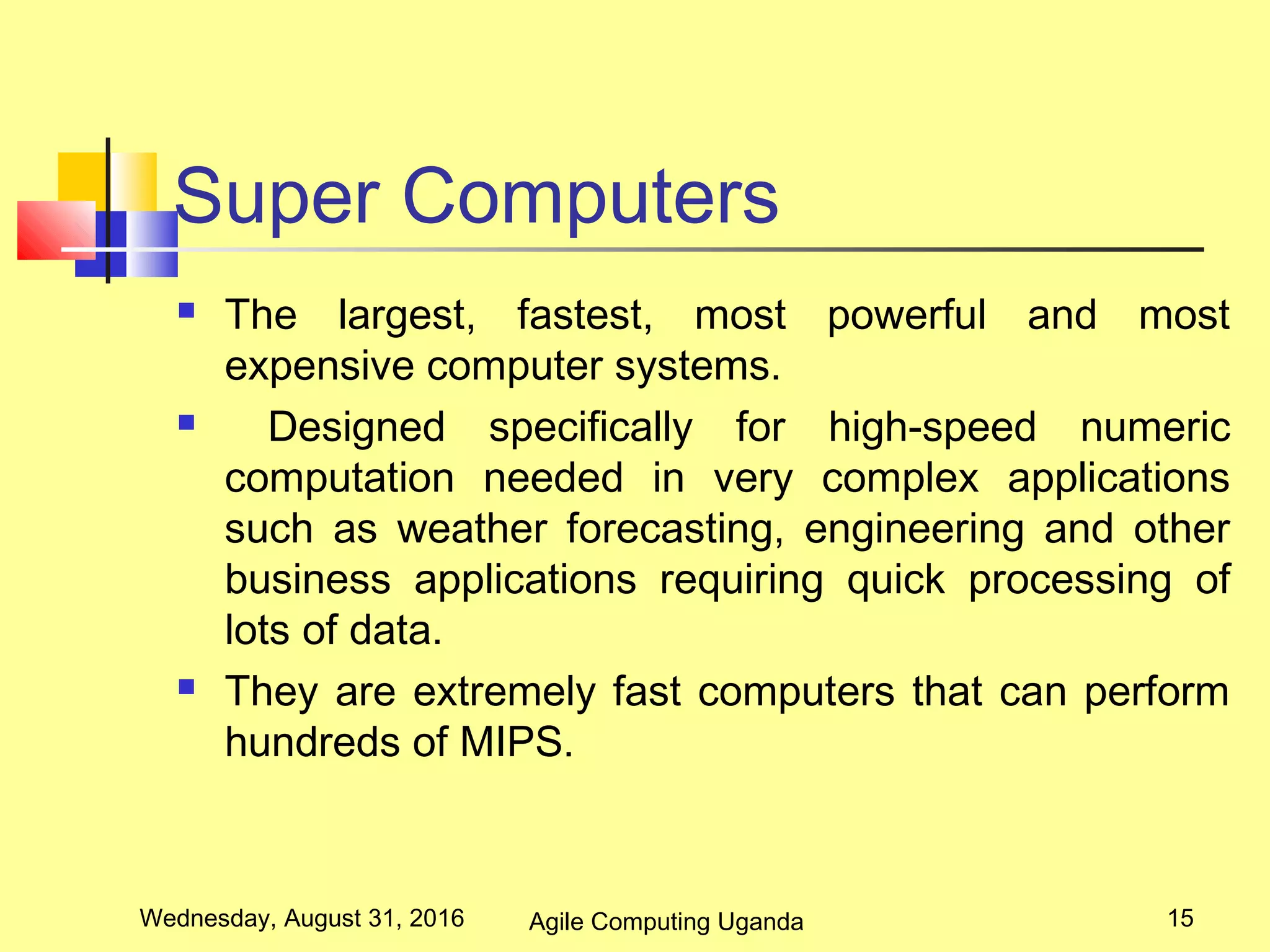 Super Computers
 The largest, fastest, most powerful and most
expensive computer systems.
 Designed specifically for high-speed numeric
computation needed in very complex applications
such as weather forecasting, engineering and other
business applications requiring quick processing of
lots of data.
 They are extremely fast computers that can perform
hundreds of MIPS.
Wednesday, August 31, 2016 15Agile Computing Uganda
 