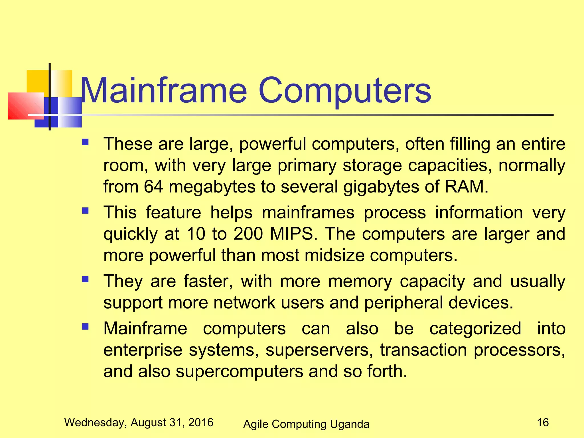 Mainframe Computers
 These are large, powerful computers, often filling an entire
room, with very large primary storage capacities, normally
from 64 megabytes to several gigabytes of RAM.
 This feature helps mainframes process information very
quickly at 10 to 200 MIPS. The computers are larger and
more powerful than most midsize computers.
 They are faster, with more memory capacity and usually
support more network users and peripheral devices.
 Mainframe computers can also be categorized into
enterprise systems, superservers, transaction processors,
and also supercomputers and so forth.
Wednesday, August 31, 2016 16Agile Computing Uganda
 