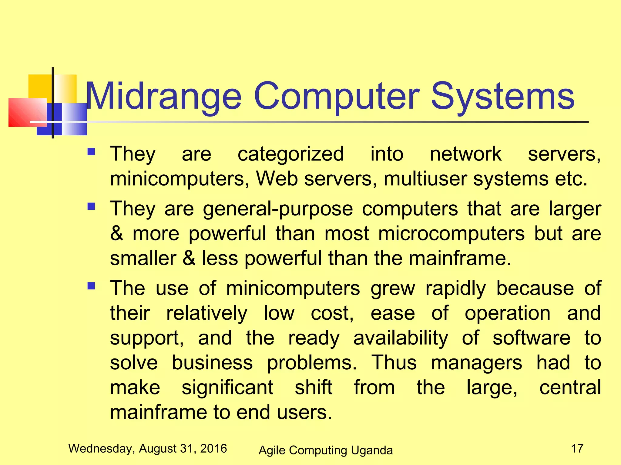 Midrange Computer Systems
 They are categorized into network servers,
minicomputers, Web servers, multiuser systems etc.
 They are general-purpose computers that are larger
& more powerful than most microcomputers but are
smaller & less powerful than the mainframe.
 The use of minicomputers grew rapidly because of
their relatively low cost, ease of operation and
support, and the ready availability of software to
solve business problems. Thus managers had to
make significant shift from the large, central
mainframe to end users.
Wednesday, August 31, 2016 17Agile Computing Uganda
 