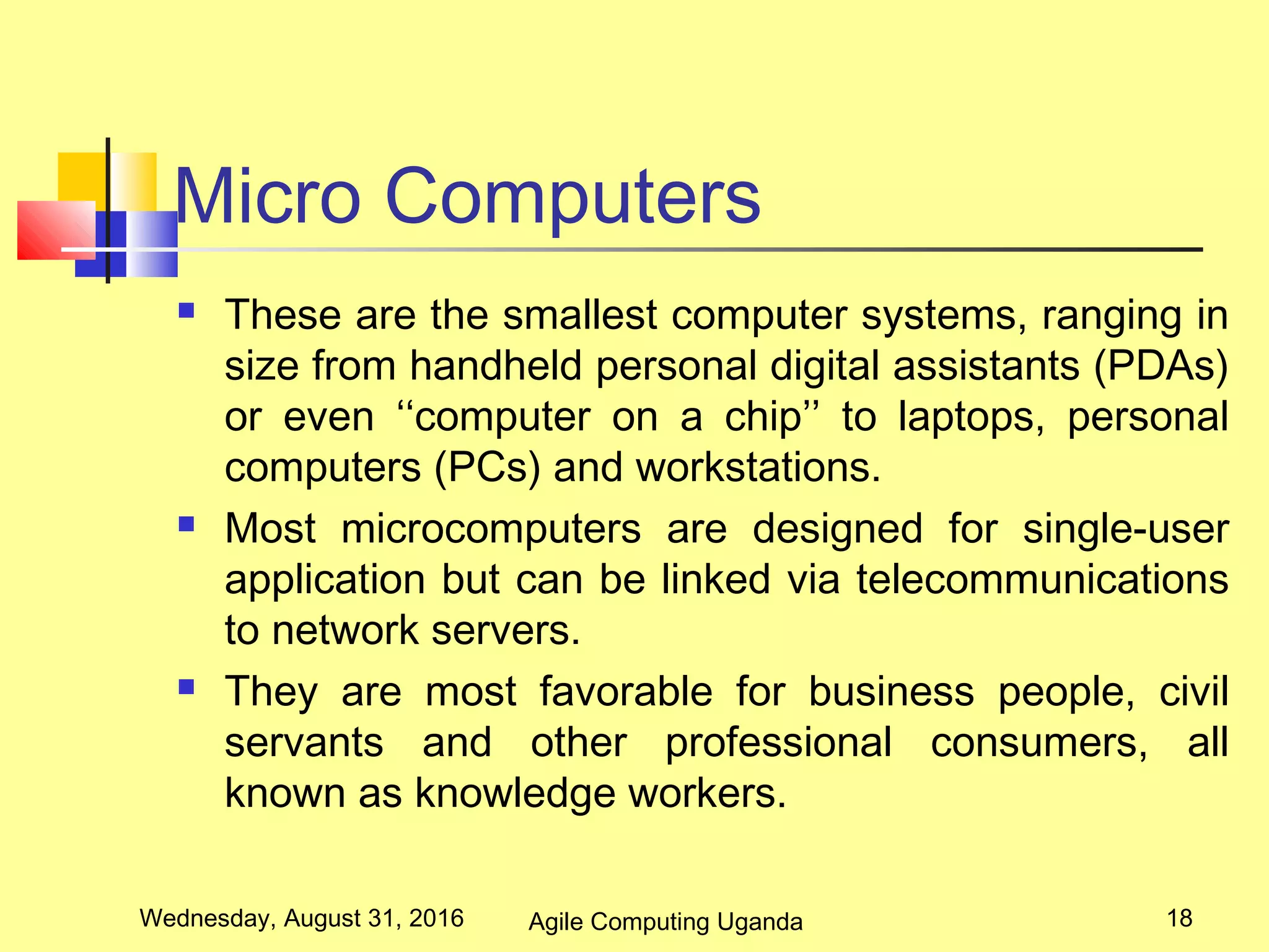 Micro Computers
 These are the smallest computer systems, ranging in
size from handheld personal digital assistants (PDAs)
or even ‘‘computer on a chip’’ to laptops, personal
computers (PCs) and workstations.
 Most microcomputers are designed for single-user
application but can be linked via telecommunications
to network servers.
 They are most favorable for business people, civil
servants and other professional consumers, all
known as knowledge workers.
Wednesday, August 31, 2016 18Agile Computing Uganda
 