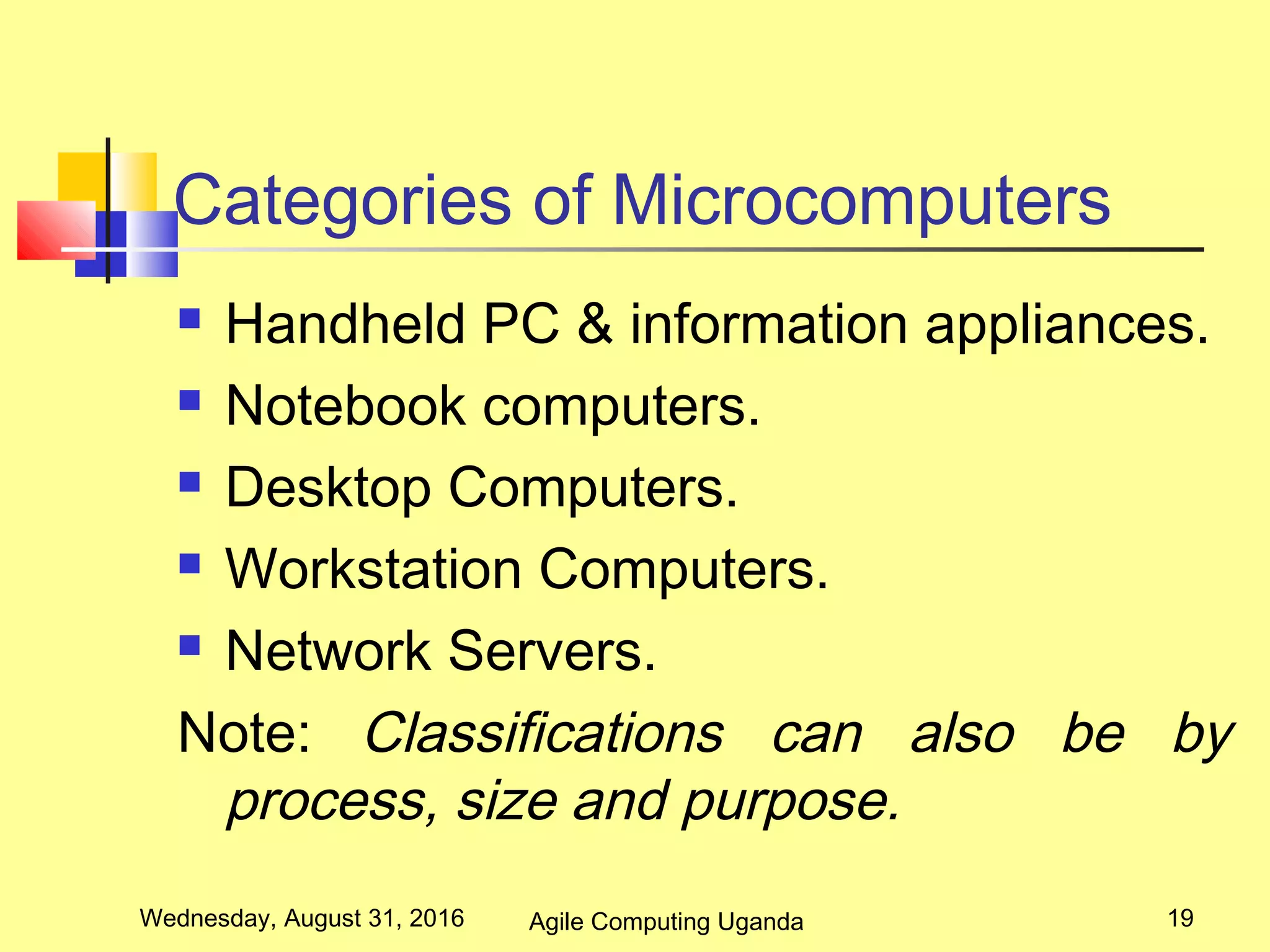 Categories of Microcomputers
 Handheld PC & information appliances.
 Notebook computers.
 Desktop Computers.
 Workstation Computers.
 Network Servers.
Note: Classifications can also be by
process, size and purpose.
Wednesday, August 31, 2016 19Agile Computing Uganda
 