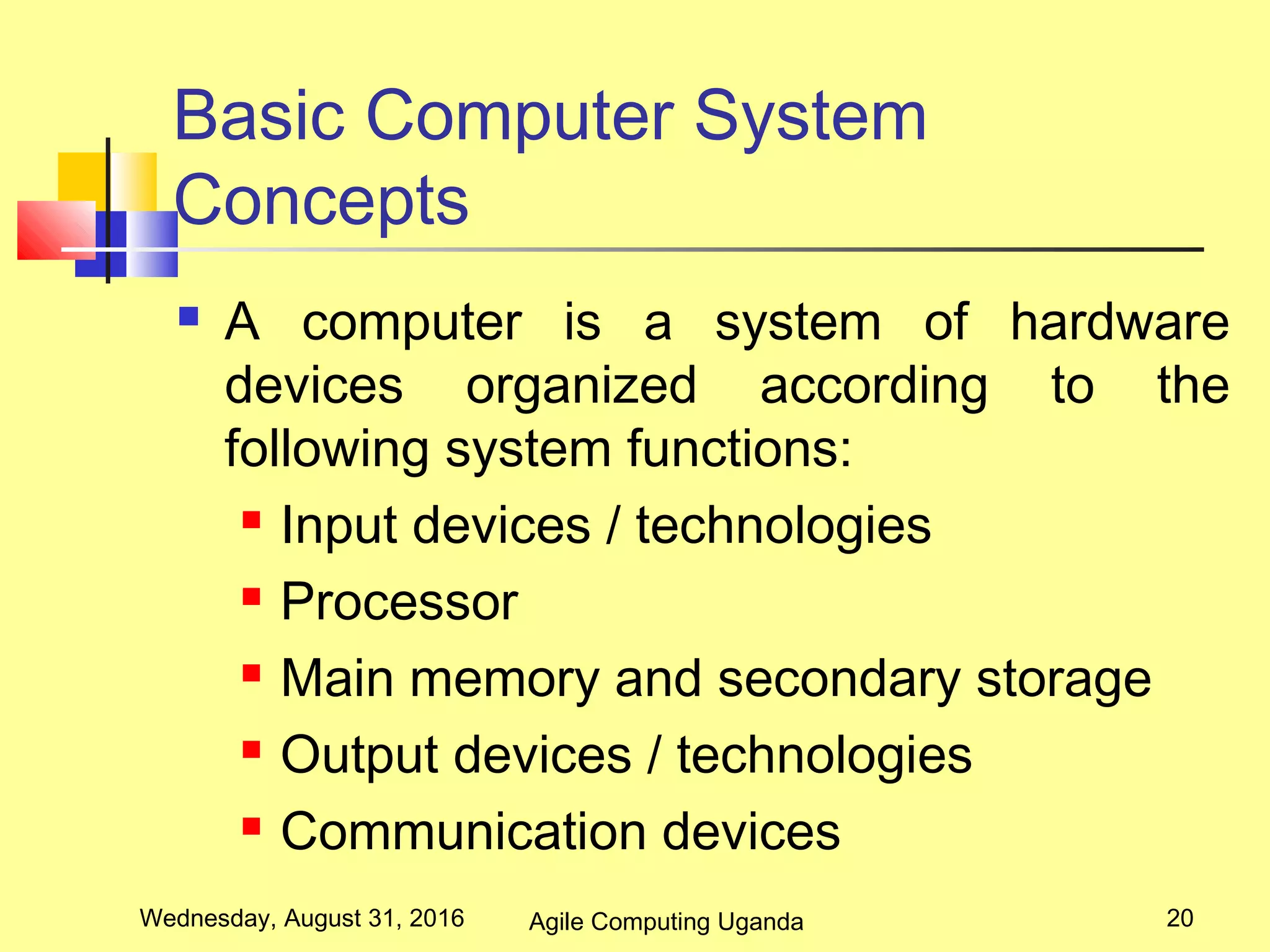 Basic Computer System
Concepts
 A computer is a system of hardware
devices organized according to the
following system functions:
 Input devices / technologies
 Processor
 Main memory and secondary storage
 Output devices / technologies
 Communication devices
Wednesday, August 31, 2016 20Agile Computing Uganda
 