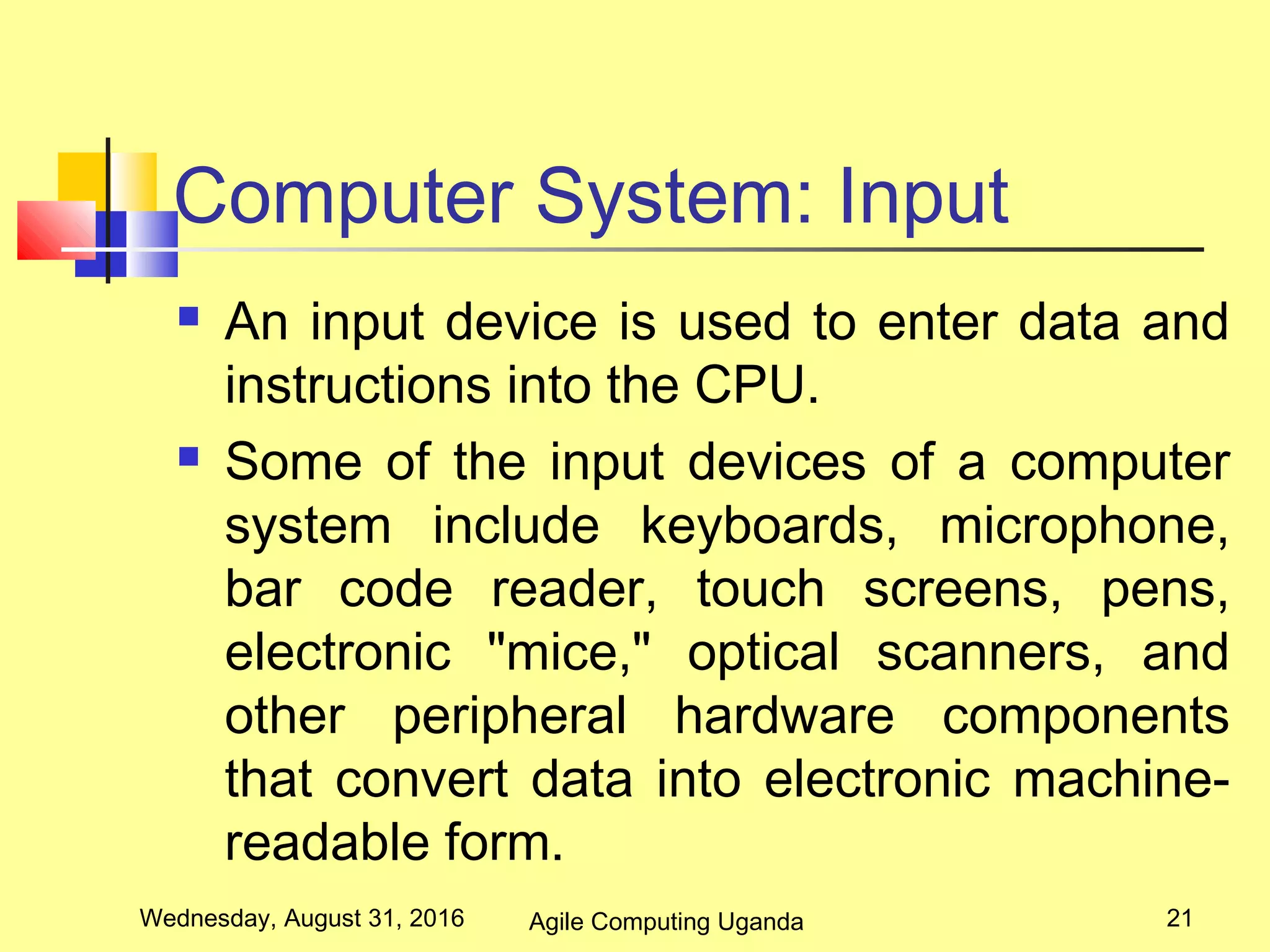 Computer System: Input
 An input device is used to enter data and
instructions into the CPU.
 Some of the input devices of a computer
system include keyboards, microphone,
bar code reader, touch screens, pens,
electronic "mice," optical scanners, and
other peripheral hardware components
that convert data into electronic machine-
readable form.
Wednesday, August 31, 2016 21Agile Computing Uganda
 