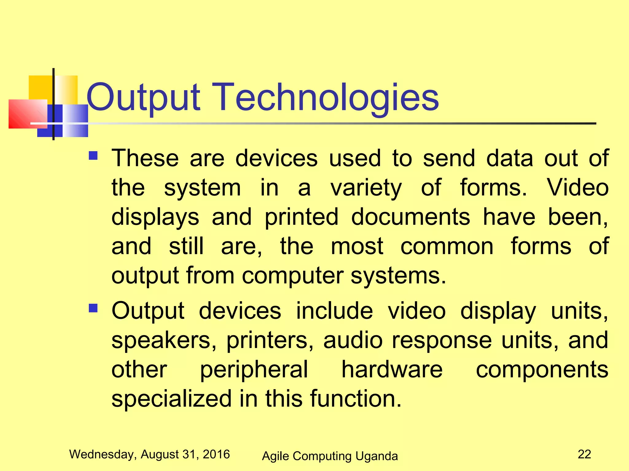 Output Technologies
 These are devices used to send data out of
the system in a variety of forms. Video
displays and printed documents have been,
and still are, the most common forms of
output from computer systems.
 Output devices include video display units,
speakers, printers, audio response units, and
other peripheral hardware components
specialized in this function.
Wednesday, August 31, 2016 22Agile Computing Uganda
 