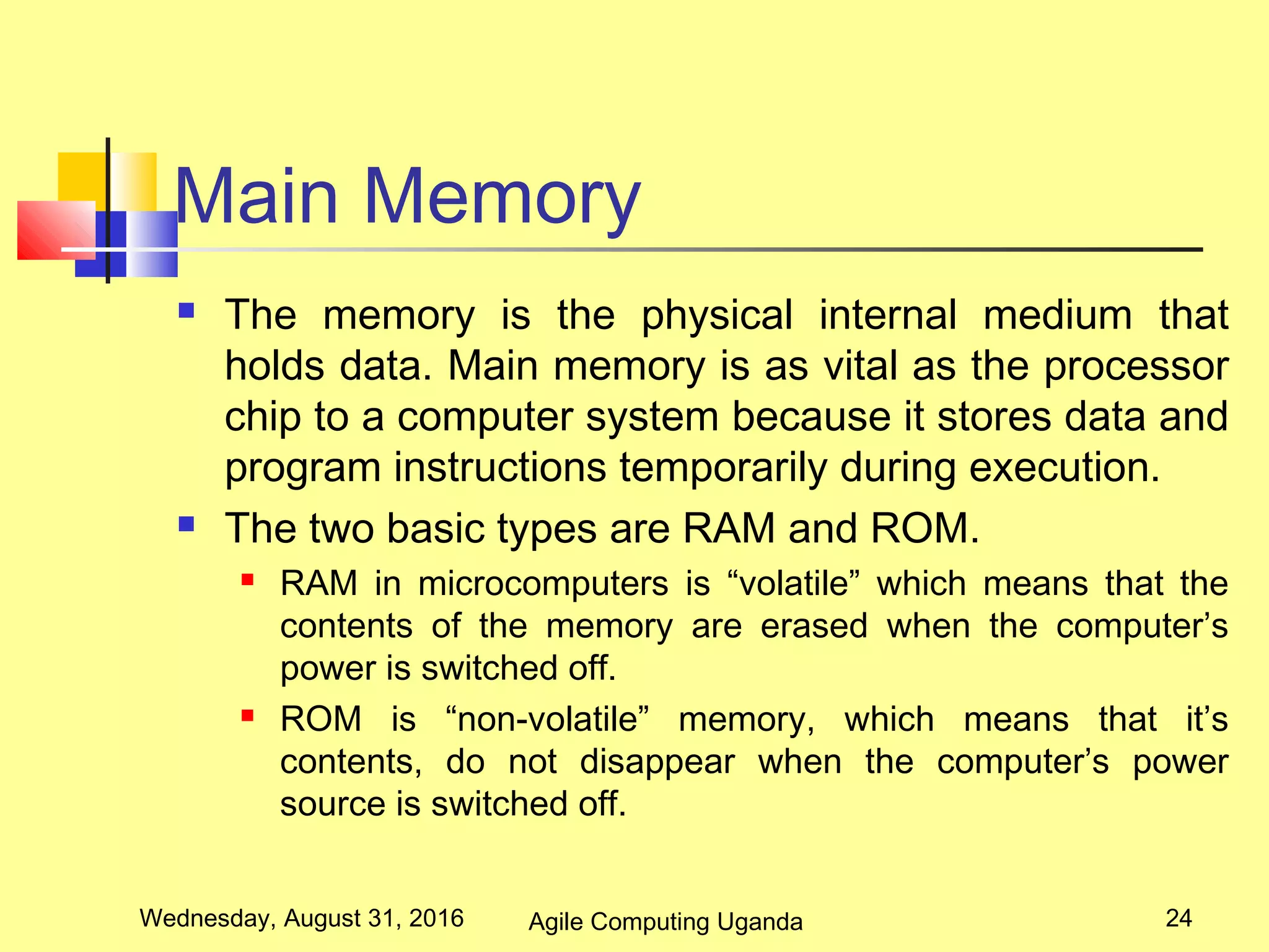 Main Memory
 The memory is the physical internal medium that
holds data. Main memory is as vital as the processor
chip to a computer system because it stores data and
program instructions temporarily during execution.
 The two basic types are RAM and ROM.
 RAM in microcomputers is “volatile” which means that the
contents of the memory are erased when the computer’s
power is switched off.
 ROM is “non-volatile” memory, which means that it’s
contents, do not disappear when the computer’s power
source is switched off.
Wednesday, August 31, 2016 24Agile Computing Uganda
 