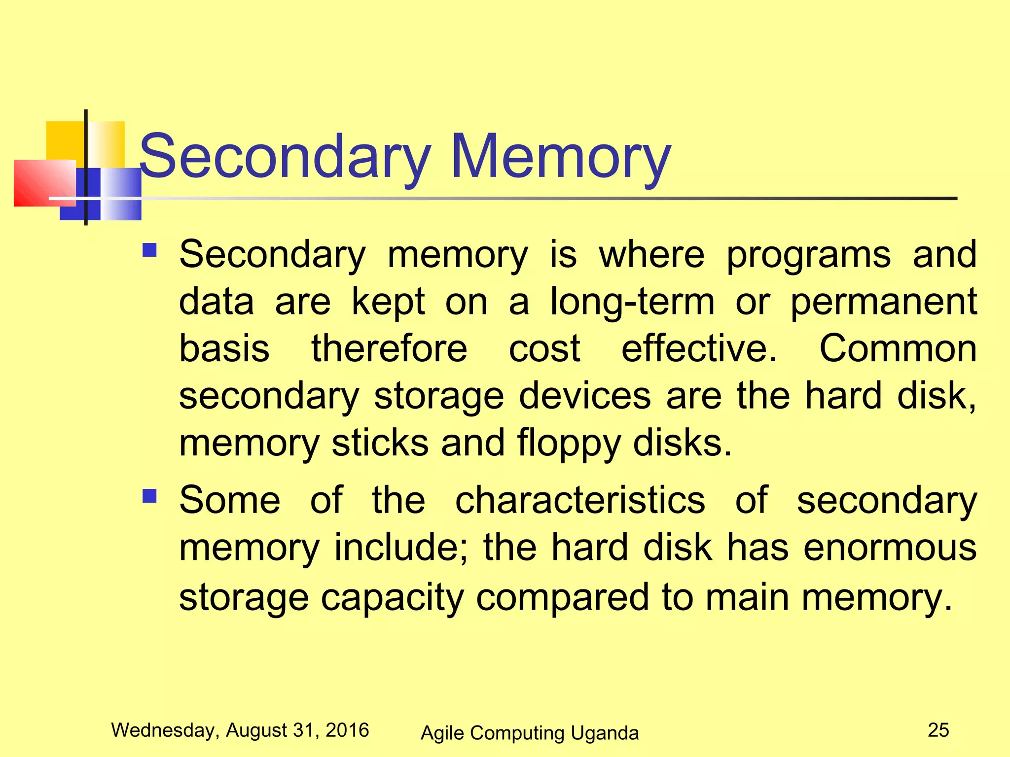Secondary Memory
 Secondary memory is where programs and
data are kept on a long-term or permanent
basis therefore cost effective. Common
secondary storage devices are the hard disk,
memory sticks and floppy disks.
 Some of the characteristics of secondary
memory include; the hard disk has enormous
storage capacity compared to main memory.
Wednesday, August 31, 2016 25Agile Computing Uganda
 
