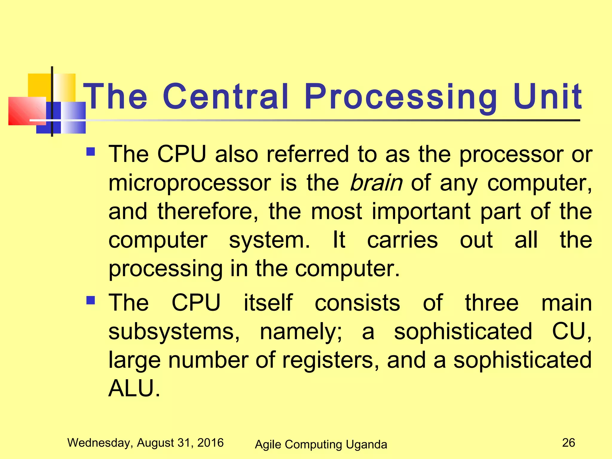 The Central Processing Unit
 The CPU also referred to as the processor or
microprocessor is the brain of any computer,
and therefore, the most important part of the
computer system. It carries out all the
processing in the computer.
 The CPU itself consists of three main
subsystems, namely; a sophisticated CU,
large number of registers, and a sophisticated
ALU.
Wednesday, August 31, 2016 26Agile Computing Uganda
 