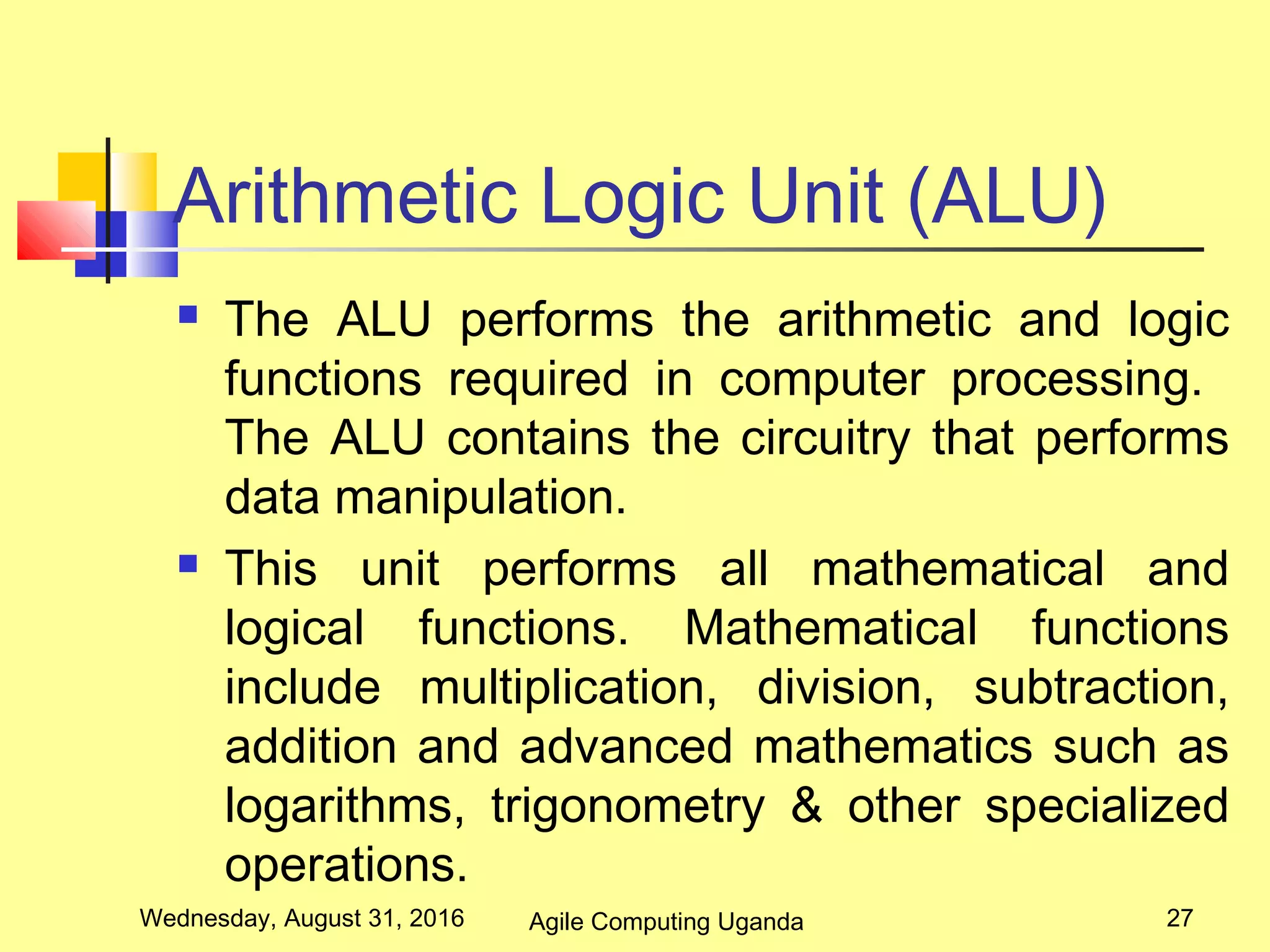 Arithmetic Logic Unit (ALU)
 The ALU performs the arithmetic and logic
functions required in computer processing.
The ALU contains the circuitry that performs
data manipulation.
 This unit performs all mathematical and
logical functions. Mathematical functions
include multiplication, division, subtraction,
addition and advanced mathematics such as
logarithms, trigonometry & other specialized
operations.
Wednesday, August 31, 2016 27Agile Computing Uganda
 
