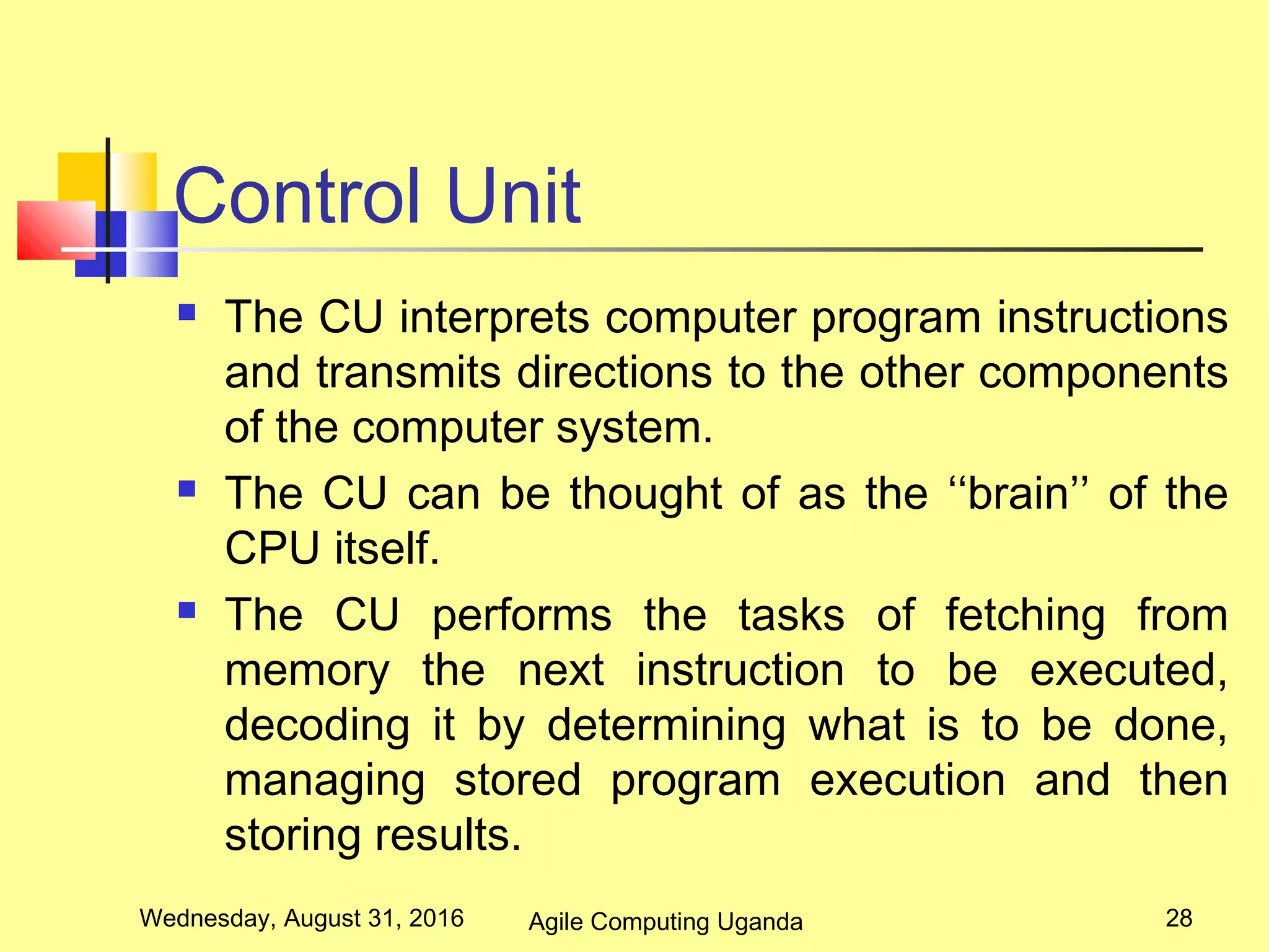 Control Unit
 The CU interprets computer program instructions
and transmits directions to the other components
of the computer system.
 The CU can be thought of as the ‘‘brain’’ of the
CPU itself.
 The CU performs the tasks of fetching from
memory the next instruction to be executed,
decoding it by determining what is to be done,
managing stored program execution and then
storing results.
Wednesday, August 31, 2016 28Agile Computing Uganda
 