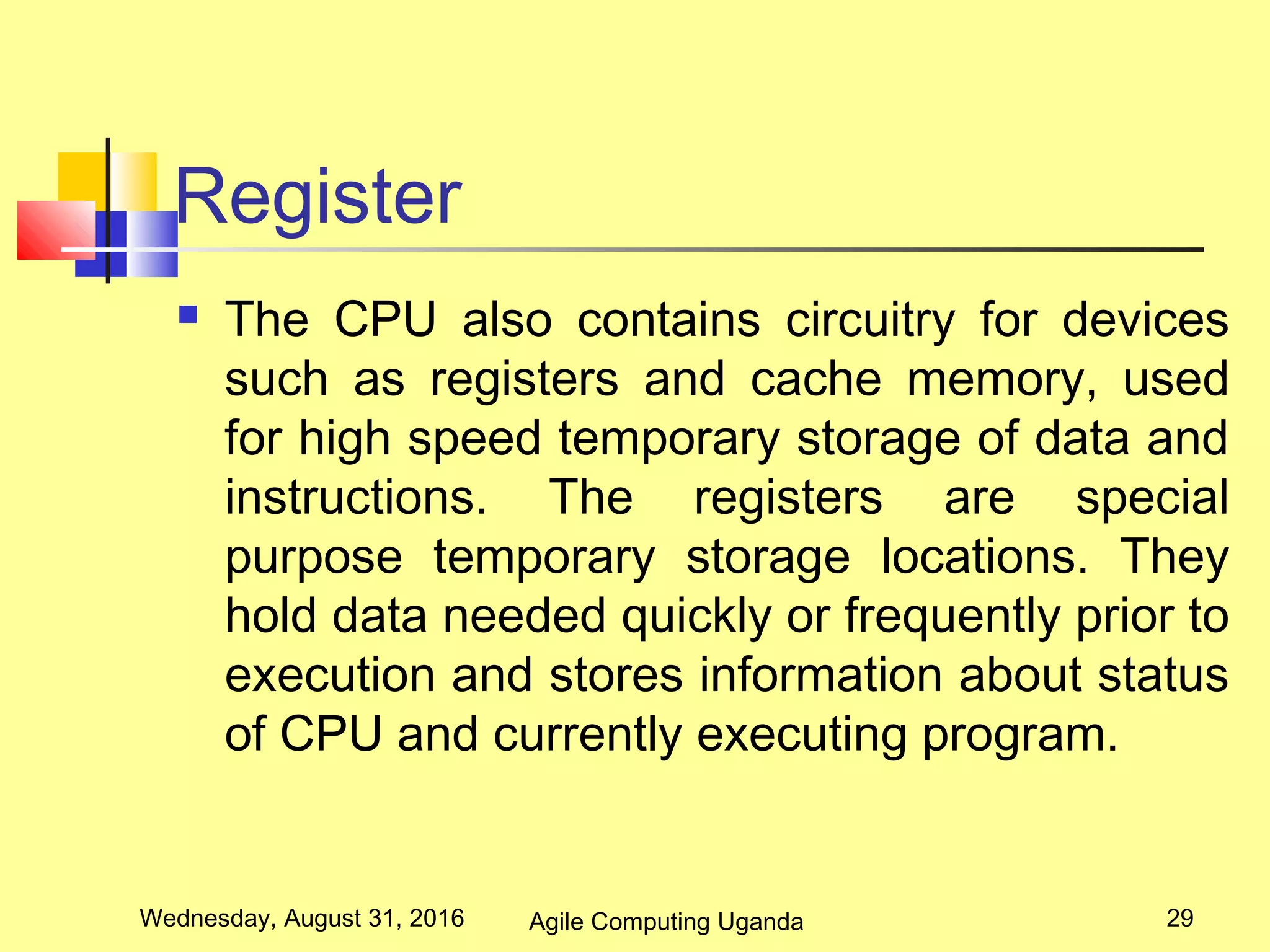 Register
 The CPU also contains circuitry for devices
such as registers and cache memory, used
for high speed temporary storage of data and
instructions. The registers are special
purpose temporary storage locations. They
hold data needed quickly or frequently prior to
execution and stores information about status
of CPU and currently executing program.
Wednesday, August 31, 2016 29Agile Computing Uganda
 