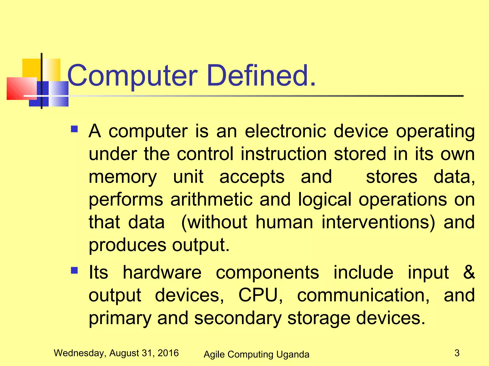 Computer Defined.
 A computer is an electronic device operating
under the control instruction stored in its own
memory unit accepts and stores data,
performs arithmetic and logical operations on
that data (without human interventions) and
produces output.
 Its hardware components include input &
output devices, CPU, communication, and
primary and secondary storage devices.
Wednesday, August 31, 2016 3Agile Computing Uganda
 