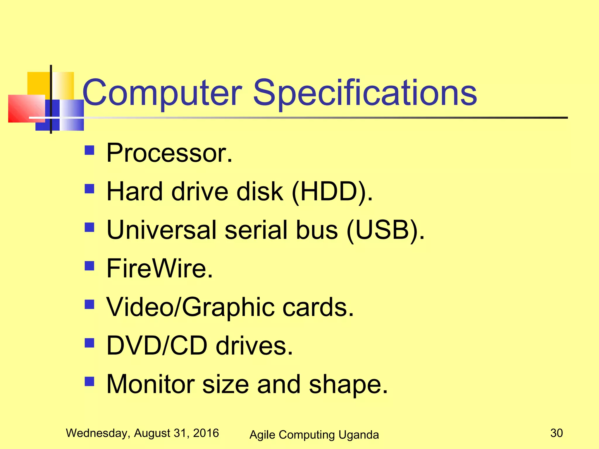 Computer Specifications
 Processor.
 Hard drive disk (HDD).
 Universal serial bus (USB).
 FireWire.
 Video/Graphic cards.
 DVD/CD drives.
 Monitor size and shape.
Wednesday, August 31, 2016 30Agile Computing Uganda
 
