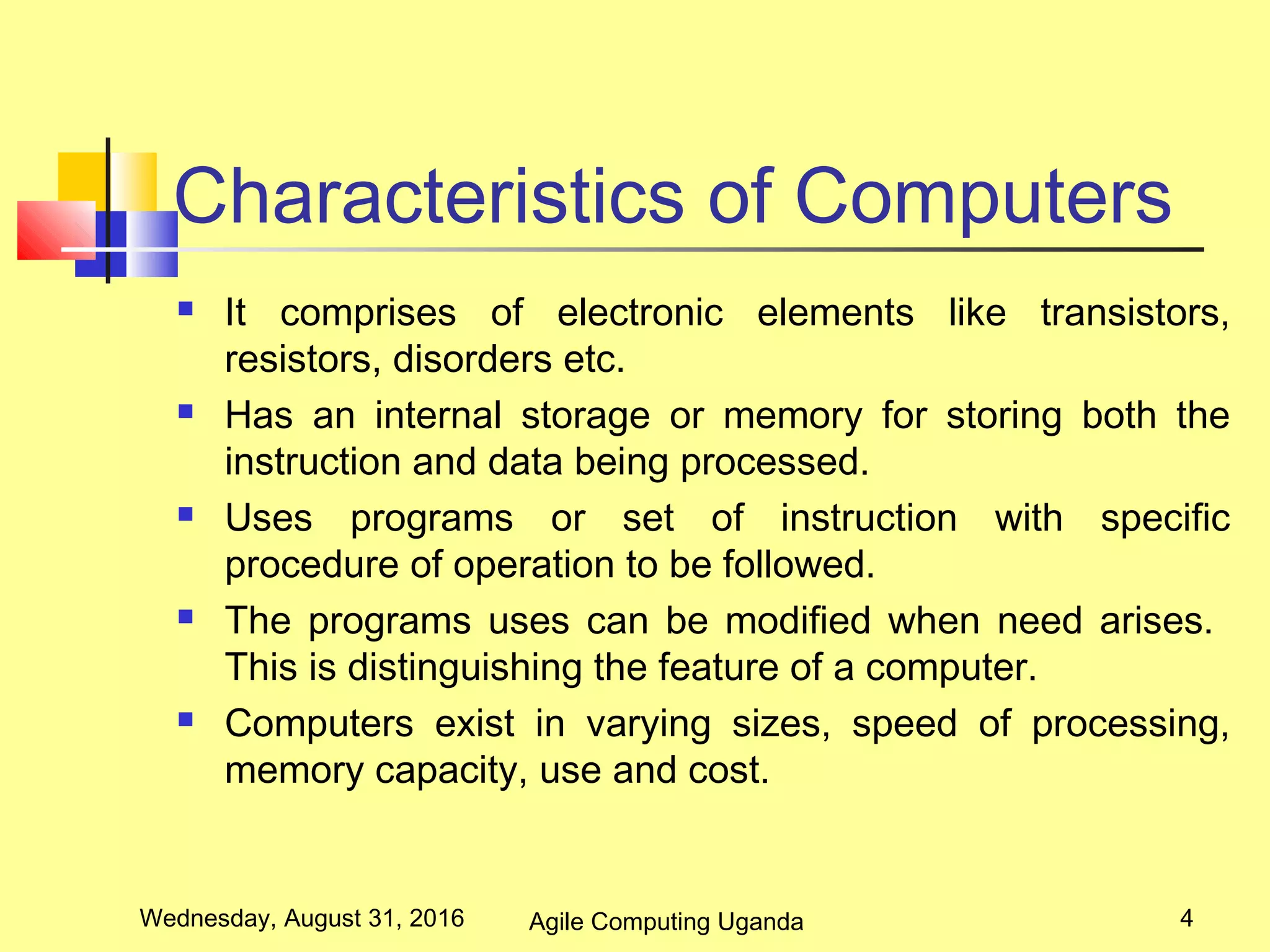 Characteristics of Computers
 It comprises of electronic elements like transistors,
resistors, disorders etc.
 Has an internal storage or memory for storing both the
instruction and data being processed.
 Uses programs or set of instruction with specific
procedure of operation to be followed.
 The programs uses can be modified when need arises.
This is distinguishing the feature of a computer.
 Computers exist in varying sizes, speed of processing,
memory capacity, use and cost.
Wednesday, August 31, 2016 4Agile Computing Uganda
 