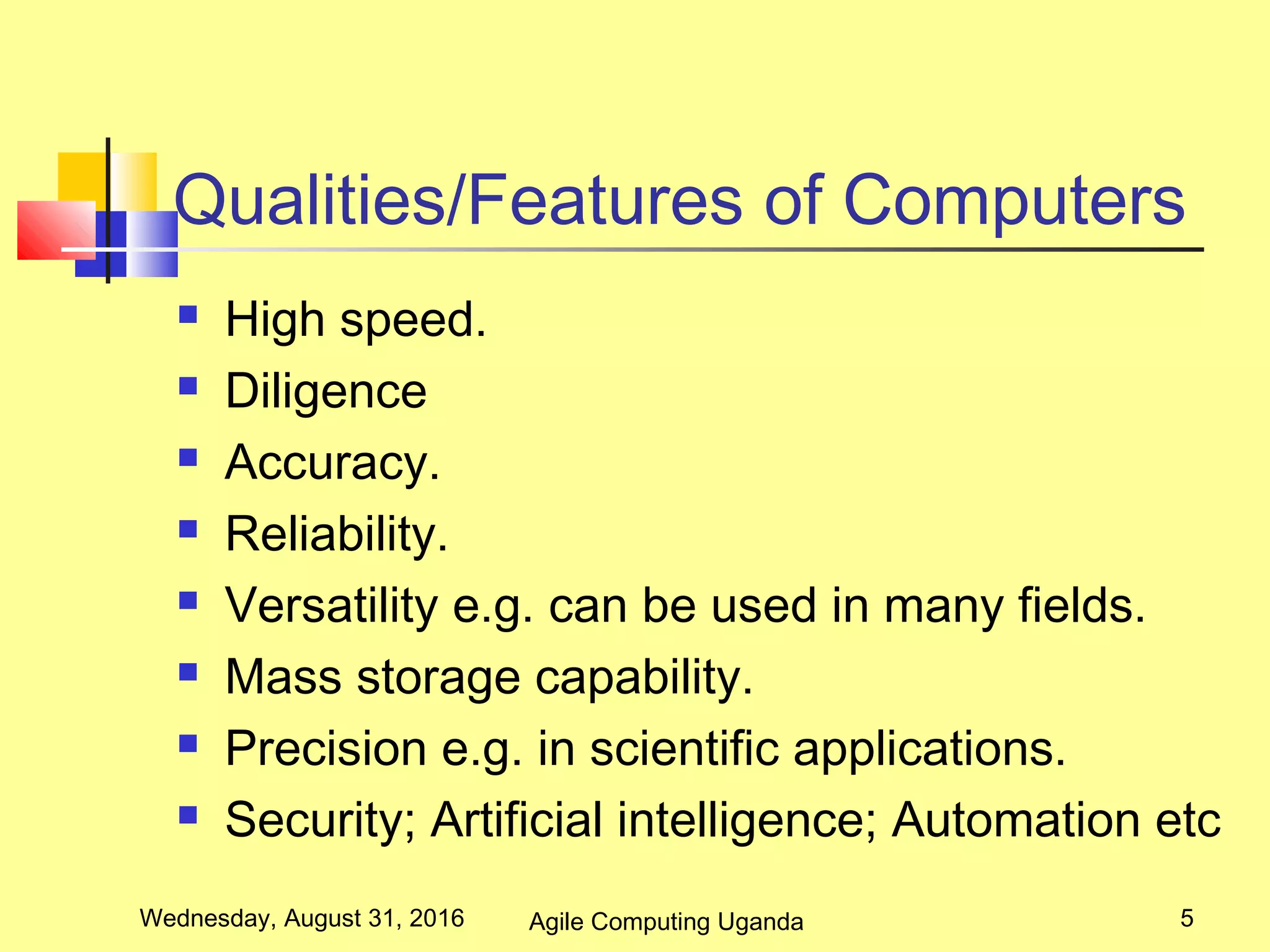 Qualities/Features of Computers
 High speed.
 Diligence
 Accuracy.
 Reliability.
 Versatility e.g. can be used in many fields.
 Mass storage capability.
 Precision e.g. in scientific applications.
 Security; Artificial intelligence; Automation etc
Wednesday, August 31, 2016 5Agile Computing Uganda
 