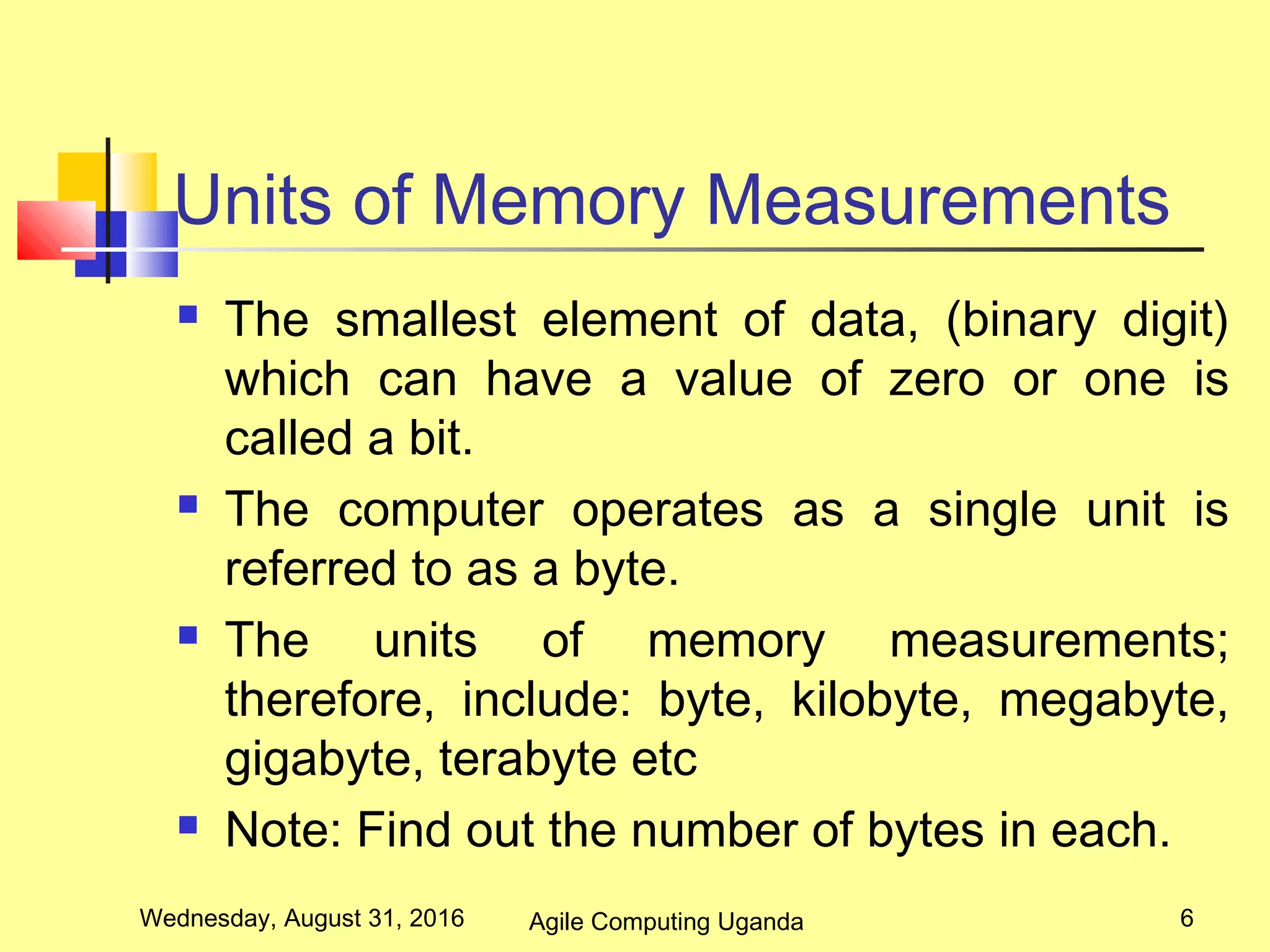 Units of Memory Measurements
 The smallest element of data, (binary digit)
which can have a value of zero or one is
called a bit.
 The computer operates as a single unit is
referred to as a byte.
 The units of memory measurements;
therefore, include: byte, kilobyte, megabyte,
gigabyte, terabyte etc
 Note: Find out the number of bytes in each.
Wednesday, August 31, 2016 6Agile Computing Uganda
 