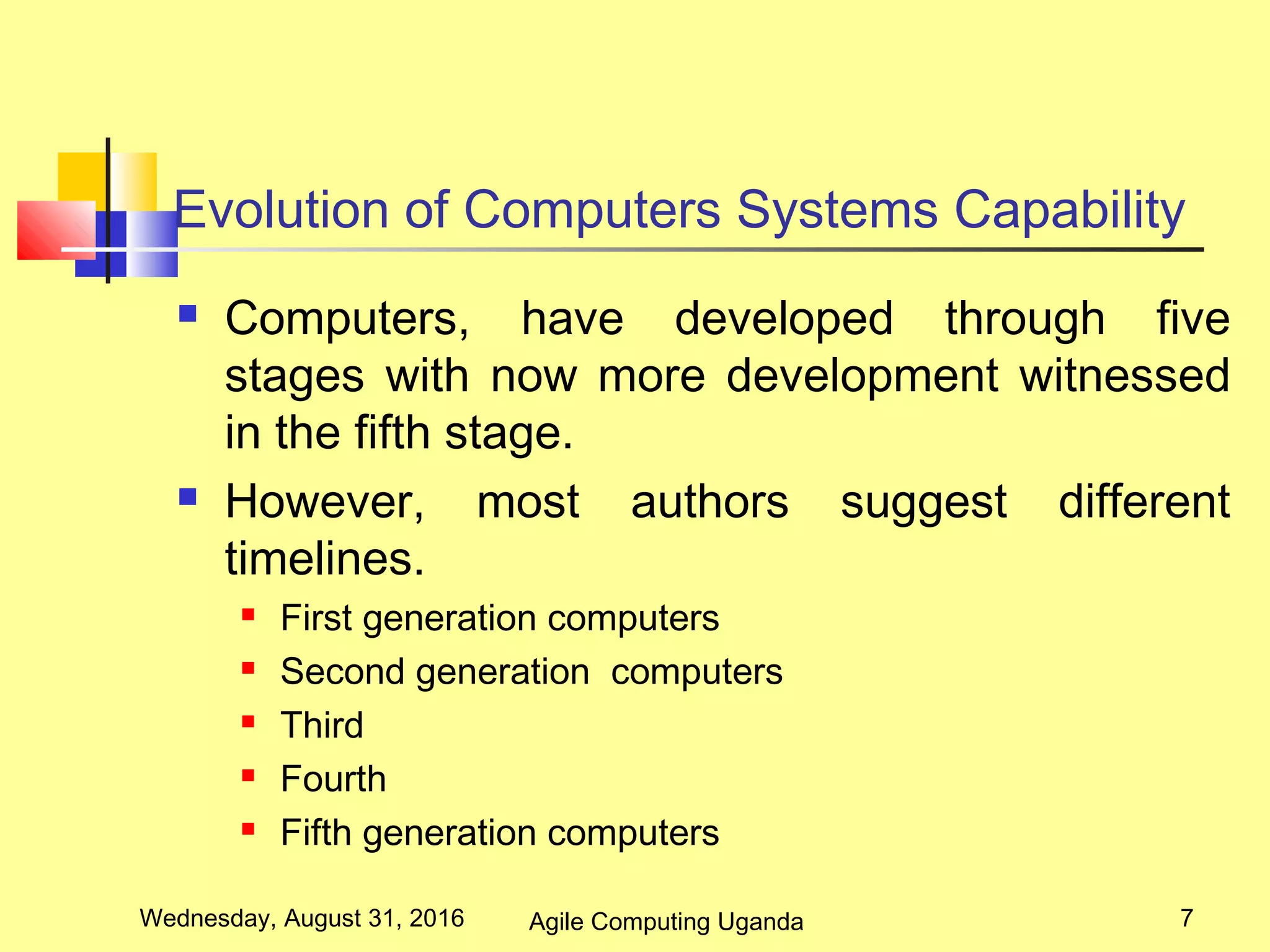 Evolution of Computers Systems Capability
 Computers, have developed through five
stages with now more development witnessed
in the fifth stage.
 However, most authors suggest different
timelines.
 First generation computers
 Second generation computers
 Third
 Fourth
 Fifth generation computers
Wednesday, August 31, 2016 7Agile Computing Uganda
 