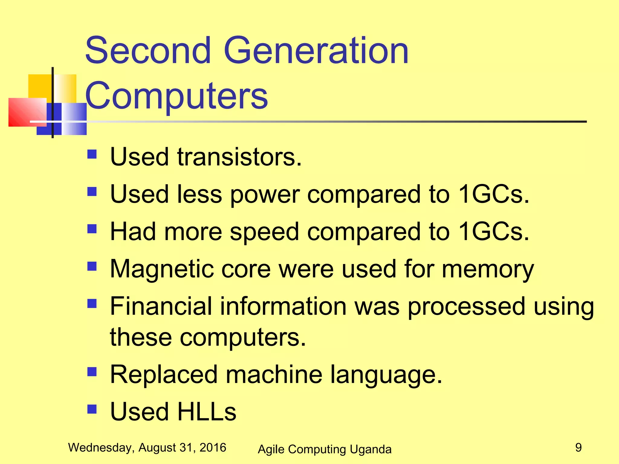 Second Generation
Computers
 Used transistors.
 Used less power compared to 1GCs.
 Had more speed compared to 1GCs.
 Magnetic core were used for memory
 Financial information was processed using
these computers.
 Replaced machine language.
 Used HLLs
Wednesday, August 31, 2016 9Agile Computing Uganda
 