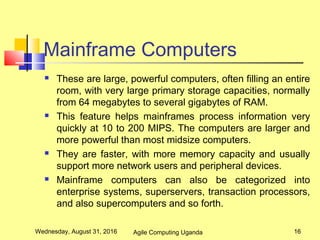 Mainframe Computers
 These are large, powerful computers, often filling an entire
room, with very large primary storage capacities, normally
from 64 megabytes to several gigabytes of RAM.
 This feature helps mainframes process information very
quickly at 10 to 200 MIPS. The computers are larger and
more powerful than most midsize computers.
 They are faster, with more memory capacity and usually
support more network users and peripheral devices.
 Mainframe computers can also be categorized into
enterprise systems, superservers, transaction processors,
and also supercomputers and so forth.
Wednesday, August 31, 2016 16Agile Computing Uganda
 