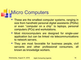 Micro Computers
 These are the smallest computer systems, ranging in
size from handheld personal digital assistants (PDAs)
or even ‘‘computer on a chip’’ to laptops, personal
computers (PCs) and workstations.
 Most microcomputers are designed for single-user
application but can be linked via telecommunications
to network servers.
 They are most favorable for business people, civil
servants and other professional consumers, all
known as knowledge workers.
Wednesday, August 31, 2016 18Agile Computing Uganda
 