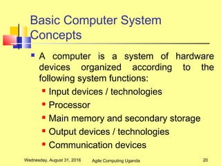 Basic Computer System
Concepts
 A computer is a system of hardware
devices organized according to the
following system functions:
 Input devices / technologies
 Processor
 Main memory and secondary storage
 Output devices / technologies
 Communication devices
Wednesday, August 31, 2016 20Agile Computing Uganda
 