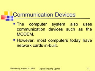 Communication Devices
 The computer system also uses
communication devices such as the
MODEM.
 However, most computers today have
network cards in-built.
Wednesday, August 31, 2016 23Agile Computing Uganda
 