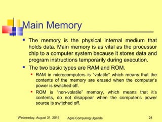 Main Memory
 The memory is the physical internal medium that
holds data. Main memory is as vital as the processor
chip to a computer system because it stores data and
program instructions temporarily during execution.
 The two basic types are RAM and ROM.
 RAM in microcomputers is “volatile” which means that the
contents of the memory are erased when the computer’s
power is switched off.
 ROM is “non-volatile” memory, which means that it’s
contents, do not disappear when the computer’s power
source is switched off.
Wednesday, August 31, 2016 24Agile Computing Uganda
 