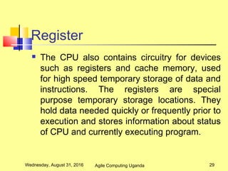 Register
 The CPU also contains circuitry for devices
such as registers and cache memory, used
for high speed temporary storage of data and
instructions. The registers are special
purpose temporary storage locations. They
hold data needed quickly or frequently prior to
execution and stores information about status
of CPU and currently executing program.
Wednesday, August 31, 2016 29Agile Computing Uganda
 