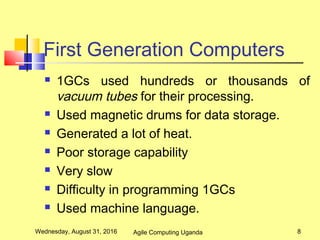 First Generation Computers
 1GCs used hundreds or thousands of
vacuum tubes for their processing.
 Used magnetic drums for data storage.
 Generated a lot of heat.
 Poor storage capability
 Very slow
 Difficulty in programming 1GCs
 Used machine language.
Wednesday, August 31, 2016 8Agile Computing Uganda
 