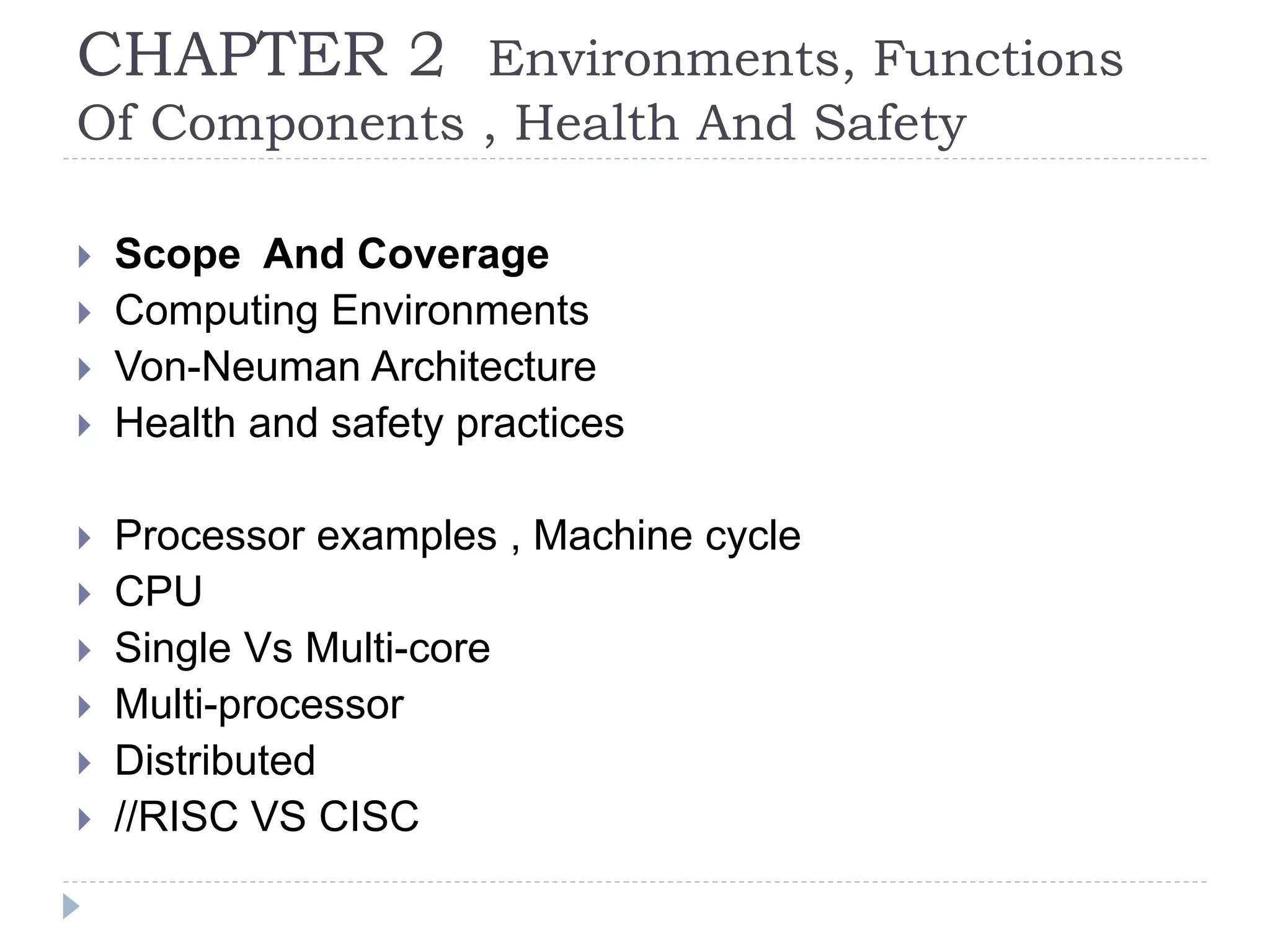 CHAPTER 2 Environments, Functions
Of Components , Health And Safety
 Scope And Coverage
 Computing Environments
 Von-Neuman Architecture
 Health and safety practices
 Processor examples , Machine cycle
 CPU
 Single Vs Multi-core
 Multi-processor
 Distributed
 //RISC VS CISC
 