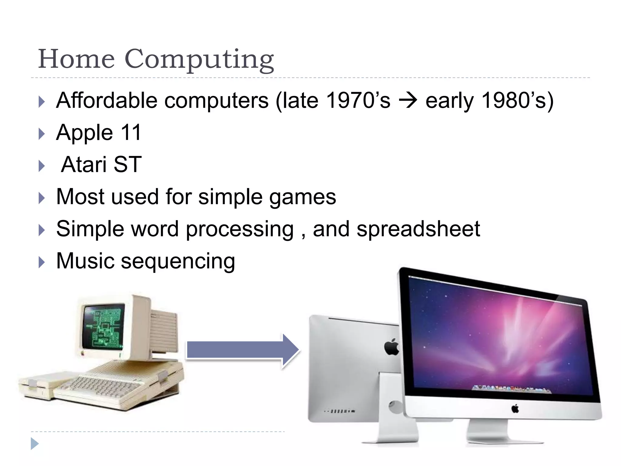 Home Computing
 Affordable computers (late 1970’s  early 1980’s)
 Apple 11
 Atari ST
 Most used for simple games
 Simple word processing , and spreadsheet
 Music sequencing
 
