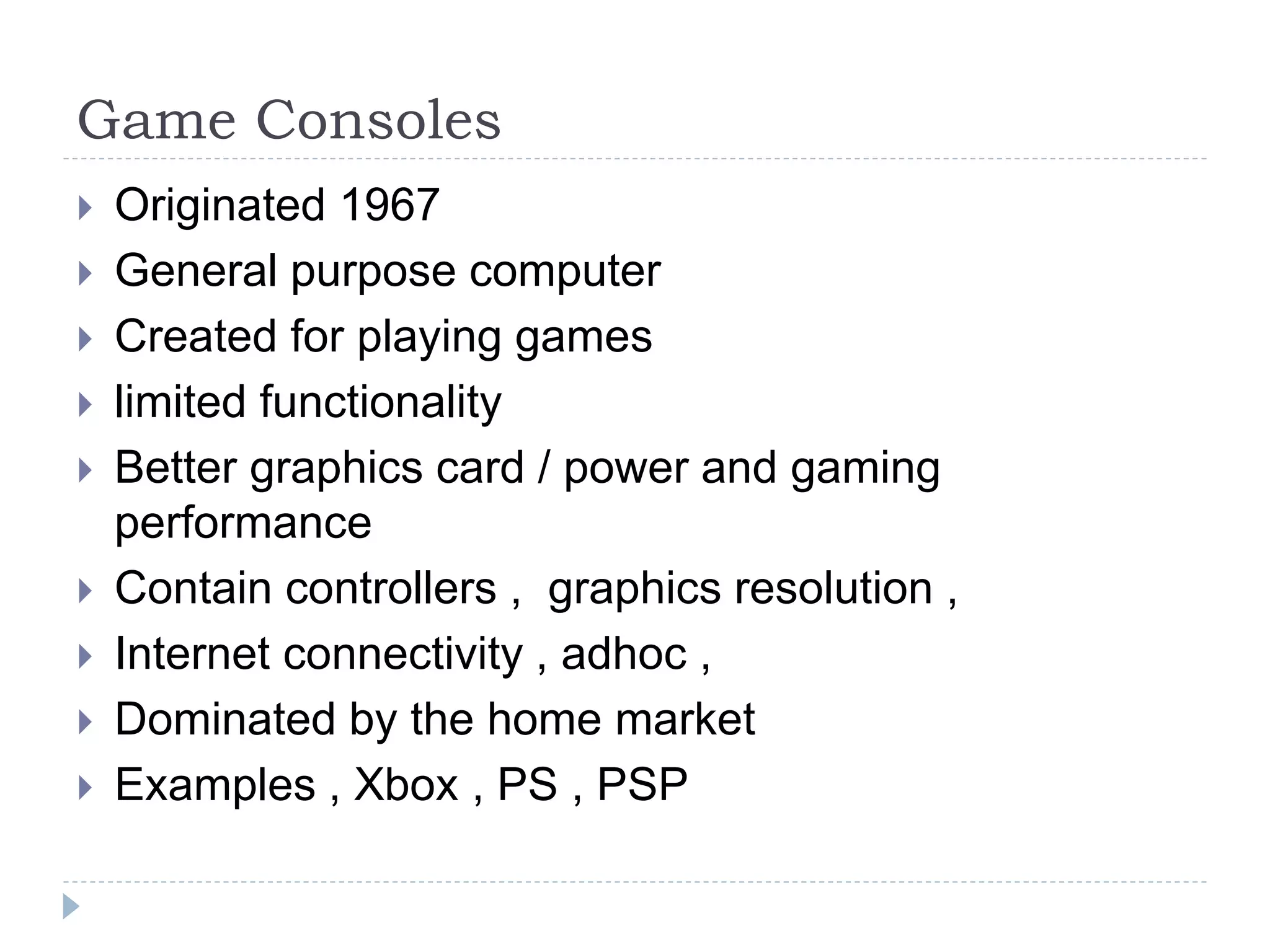 Game Consoles
 Originated 1967
 General purpose computer
 Created for playing games
 limited functionality
 Better graphics card / power and gaming
performance
 Contain controllers , graphics resolution ,
 Internet connectivity , adhoc ,
 Dominated by the home market
 Examples , Xbox , PS , PSP
 