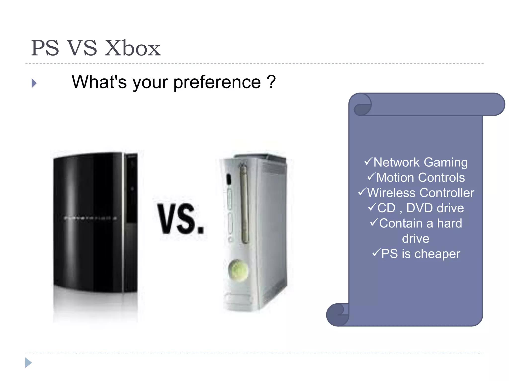 PS VS Xbox
 What's your preference ?
Network Gaming
Motion Controls
Wireless Controller
CD , DVD drive
Contain a hard
drive
PS is cheaper
 