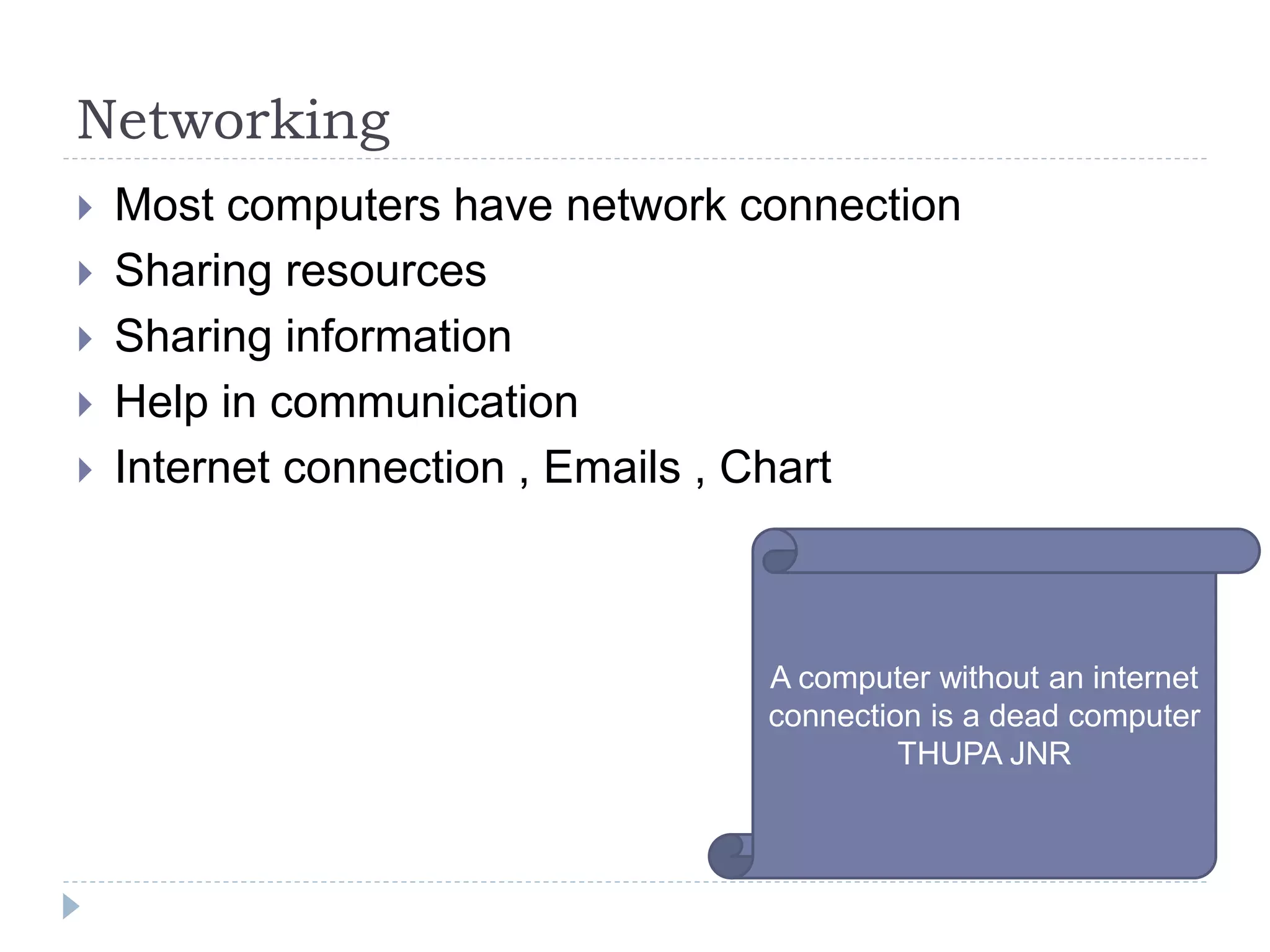 Networking
 Most computers have network connection
 Sharing resources
 Sharing information
 Help in communication
 Internet connection , Emails , Chart
A computer without an internet
connection is a dead computer
THUPA JNR
 