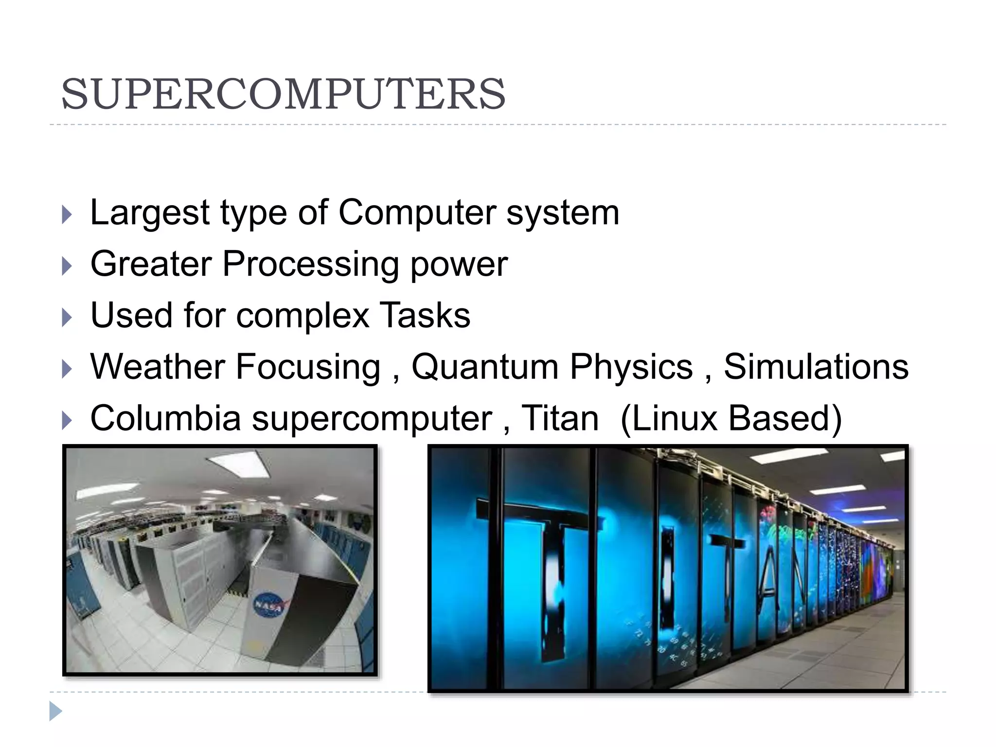 SUPERCOMPUTERS
 Largest type of Computer system
 Greater Processing power
 Used for complex Tasks
 Weather Focusing , Quantum Physics , Simulations
 Columbia supercomputer , Titan (Linux Based)
 