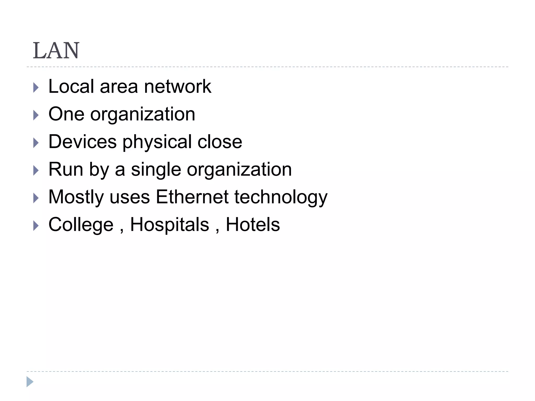 LAN
 Local area network
 One organization
 Devices physical close
 Run by a single organization
 Mostly uses Ethernet technology
 College , Hospitals , Hotels
 