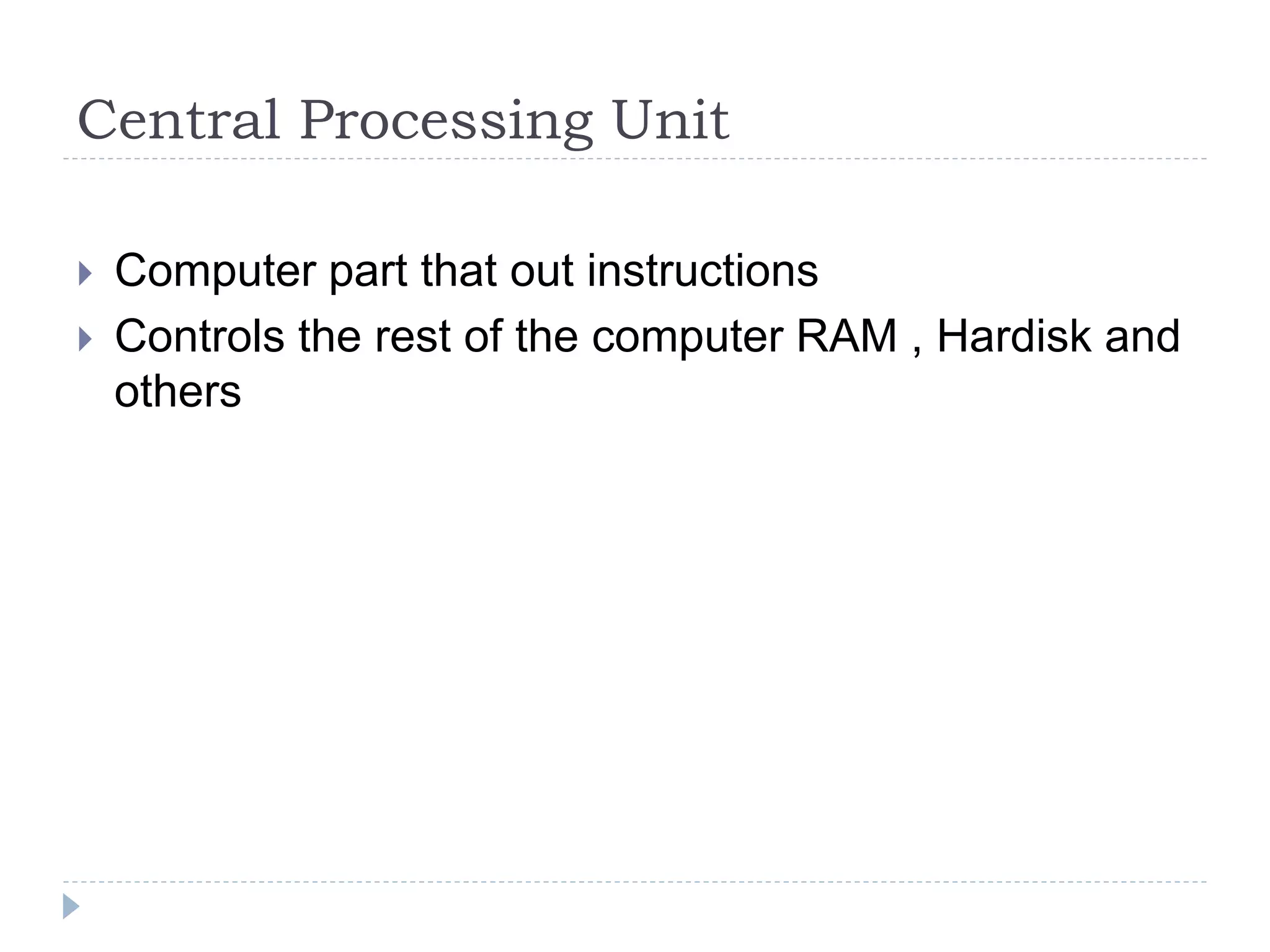 Central Processing Unit
 Computer part that out instructions
 Controls the rest of the computer RAM , Hardisk and
others
 