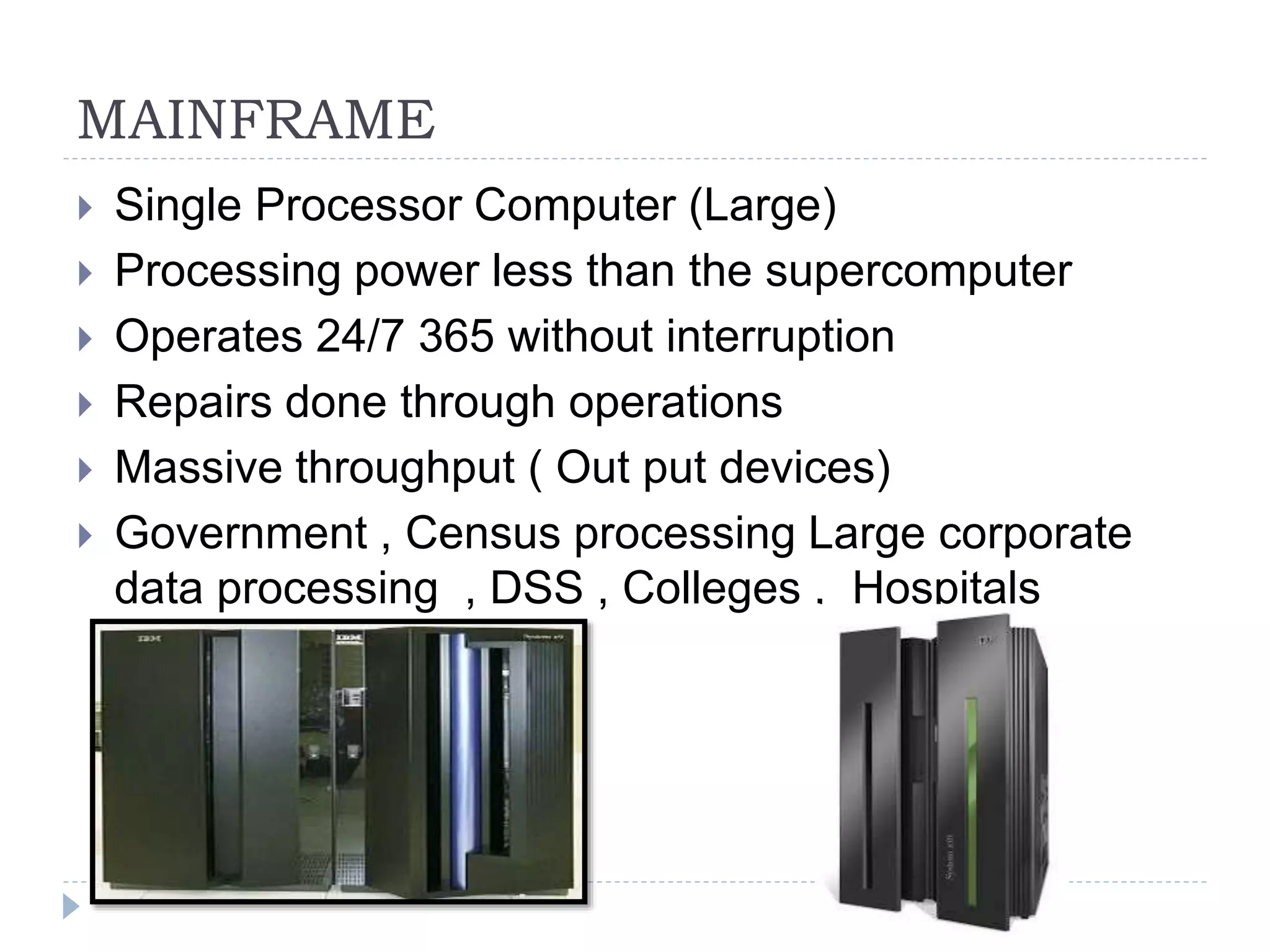 MAINFRAME
 Single Processor Computer (Large)
 Processing power less than the supercomputer
 Operates 24/7 365 without interruption
 Repairs done through operations
 Massive throughput ( Out put devices)
 Government , Census processing Large corporate
data processing , DSS , Colleges , Hospitals
 