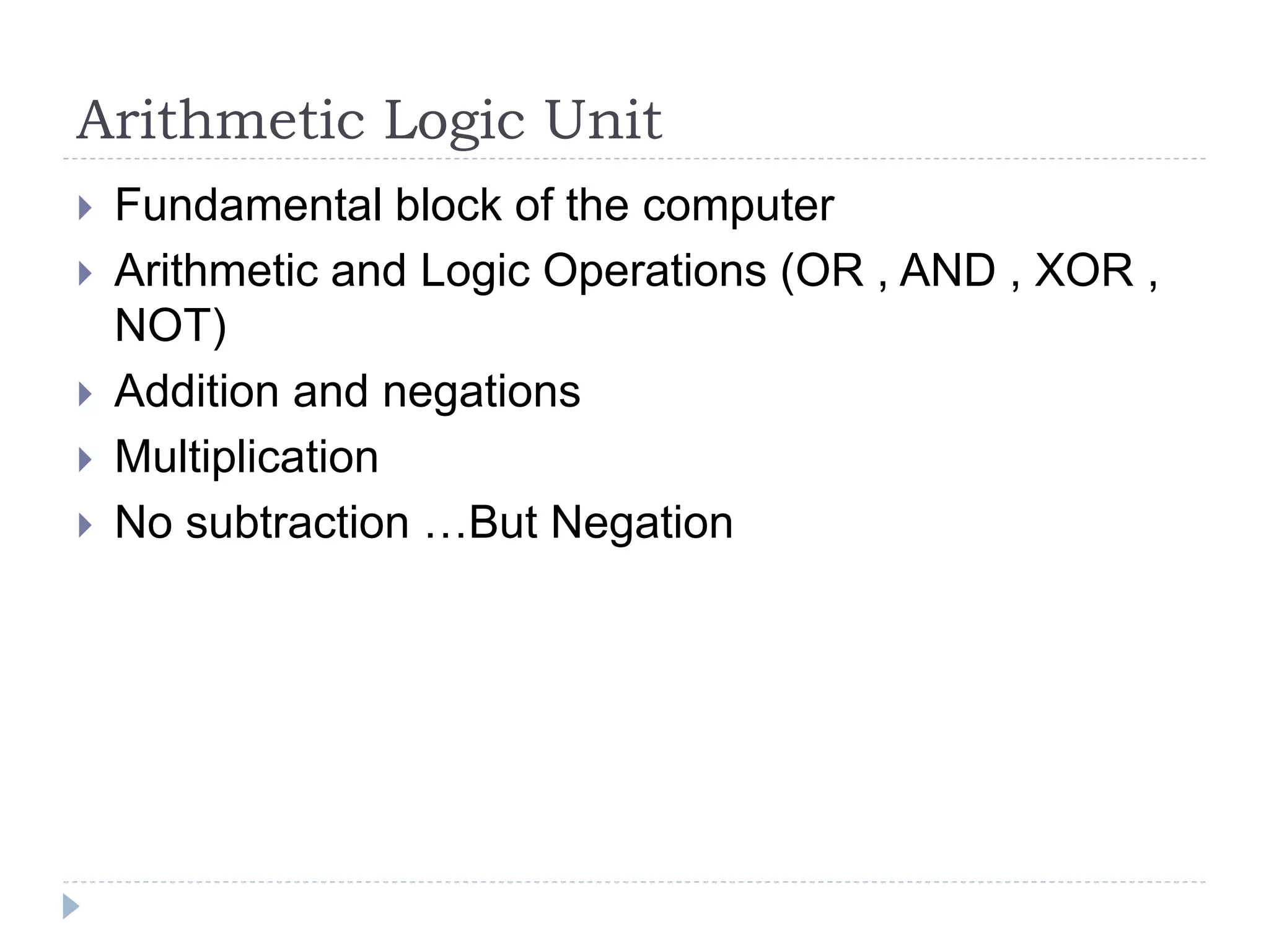 Arithmetic Logic Unit
 Fundamental block of the computer
 Arithmetic and Logic Operations (OR , AND , XOR ,
NOT)
 Addition and negations
 Multiplication
 No subtraction …But Negation
 
