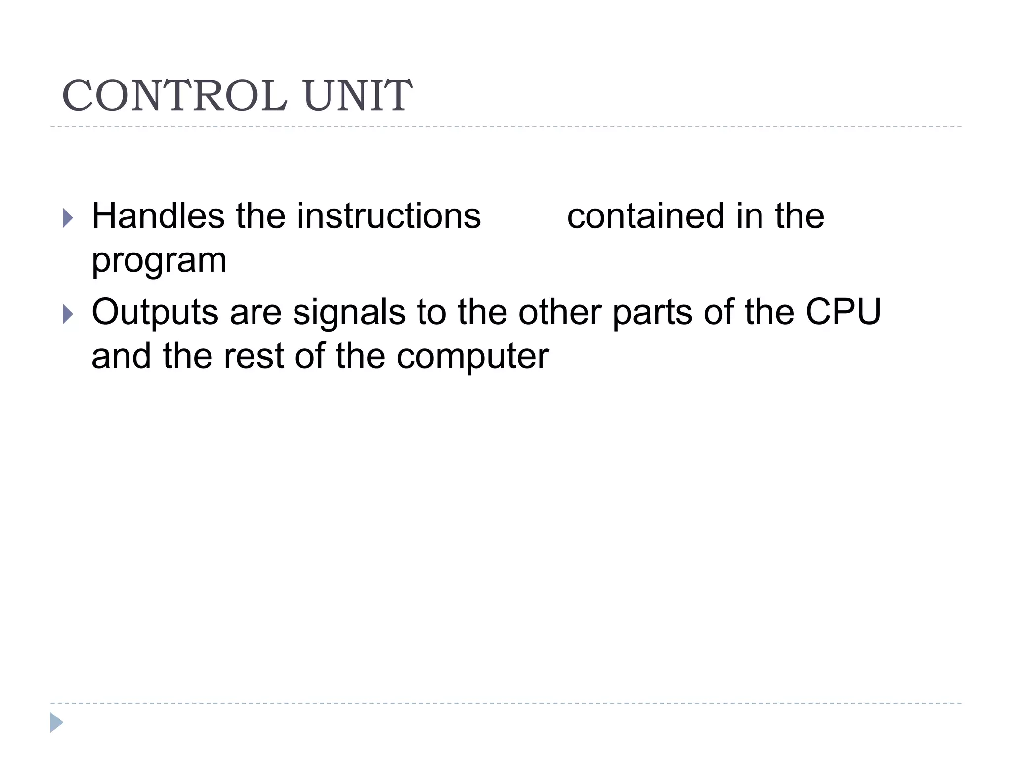 CONTROL UNIT
 Handles the instructions contained in the
program
 Outputs are signals to the other parts of the CPU
and the rest of the computer
 