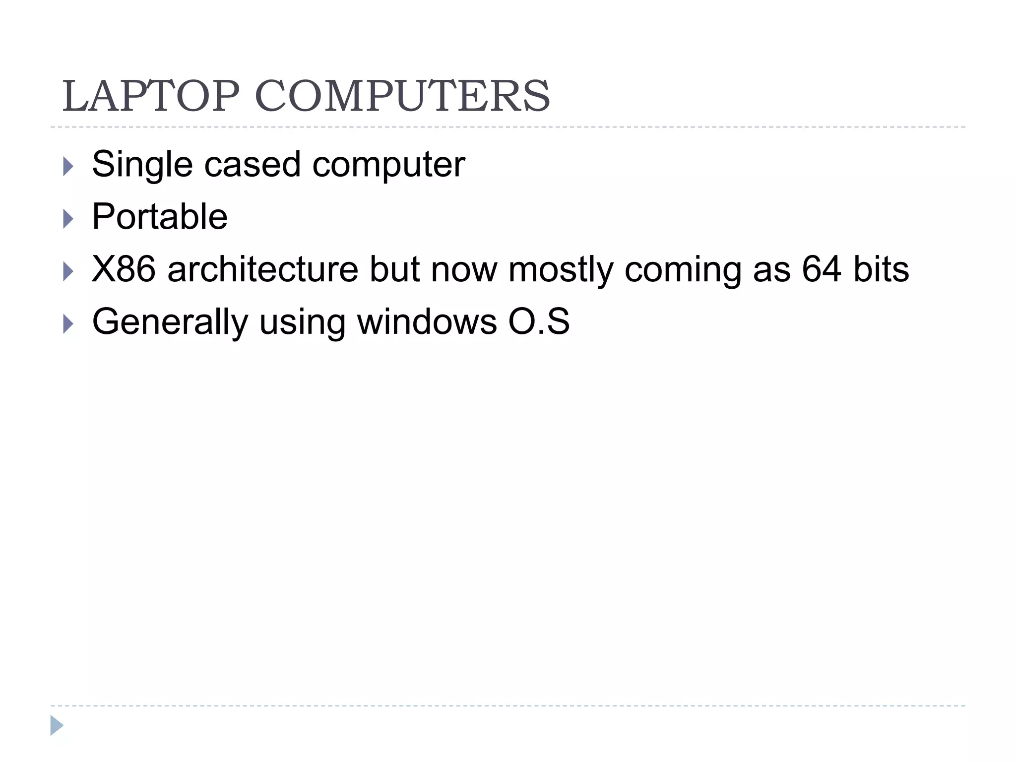 LAPTOP COMPUTERS
 Single cased computer
 Portable
 X86 architecture but now mostly coming as 64 bits
 Generally using windows O.S
 