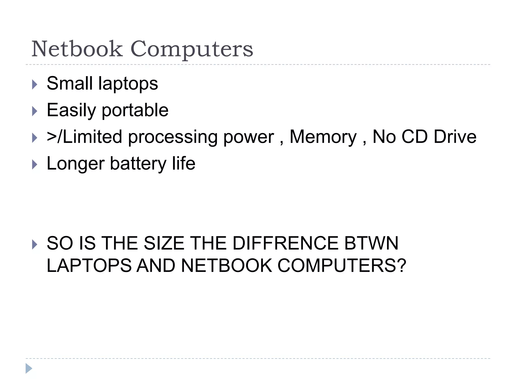 Netbook Computers
 Small laptops
 Easily portable
 >/Limited processing power , Memory , No CD Drive
 Longer battery life
 SO IS THE SIZE THE DIFFRENCE BTWN
LAPTOPS AND NETBOOK COMPUTERS?
 