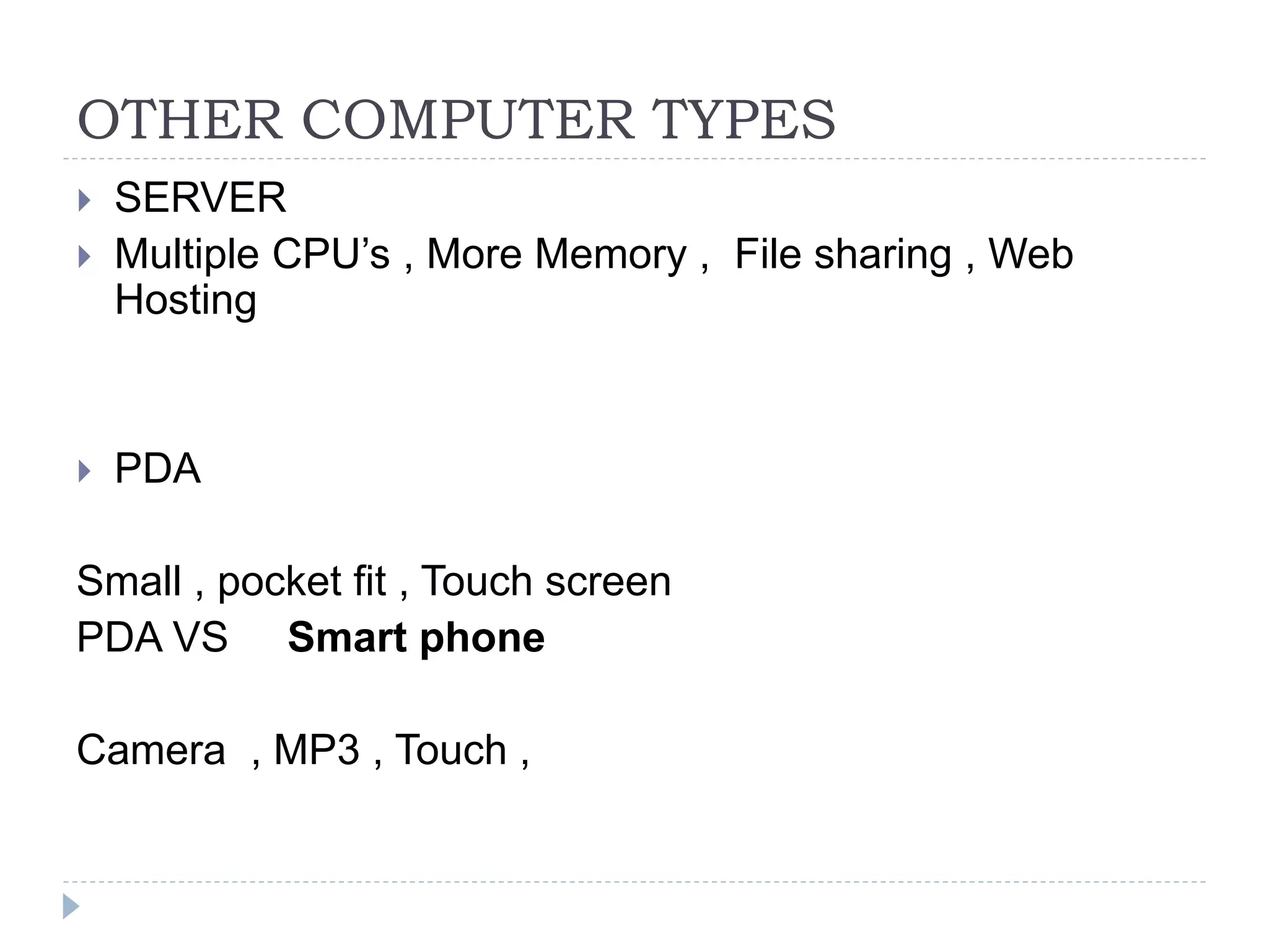 OTHER COMPUTER TYPES
 SERVER
 Multiple CPU’s , More Memory , File sharing , Web
Hosting
 PDA
Small , pocket fit , Touch screen
PDA VS Smart phone
Camera , MP3 , Touch ,
 