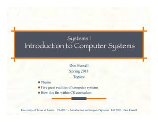 University of Texas at Austin CS429H - Introduction to Computer Systems Fall 2011 Don Fussell
Systems I
Introduction to Computer Systems
Don Fussell
Spring 2011
Topics:
Theme
Five great realities of computer systems
How this fits within CS curriculum
 