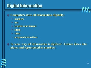 10
Digital Information
 Computers store all information digitally:
• numbers
• text
• graphics and images
• audio
• video
• program instructions
 In some way, all information is digitized - broken down into
pieces and represented as numbers
 