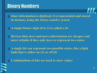 12
Binary Numbers
 Once information is digitized, it is represented and stored
in memory using the binary number system
 A single binary digit (0 or 1) is called a bit
 Devices that store and move information are cheaper and
more reliable if they only have to represent two states
 A single bit can represent two possible states, like a light
bulb that is either on (1) or off (0)
 Combinations of bits are used to store values
 