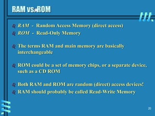 20
RAM vs. ROM
 RAM - Random Access Memory (direct access)
 ROM - Read-Only Memory
 The terms RAM and main memory are basically
interchangeable
 ROM could be a set of memory chips, or a separate device,
such as a CD ROM
 Both RAM and ROM are random (direct) access devices!
 RAM should probably be called Read-Write Memory
 