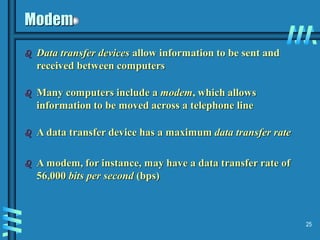 25
Modem
 Data transfer devices allow information to be sent and
received between computers
 Many computers include a modem, which allows
information to be moved across a telephone line
 A data transfer device has a maximum data transfer rate
 A modem, for instance, may have a data transfer rate of
56,000 bits per second (bps)
 