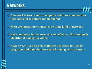 26
Networks
 A network is two or more computers that are connected so
that data and resources can be shared
 Most computers are connected to some kind of network
 Each computer has its own network address, which uniquely
identifies it among the others
 A file server is a network computer dedicated to storing
programs and data that are shared among network users
 