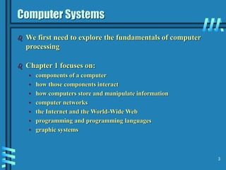 3
Computer Systems
 We first need to explore the fundamentals of computer
processing
 Chapter 1 focuses on:
• components of a computer
• how those components interact
• how computers store and manipulate information
• computer networks
• the Internet and the World-Wide Web
• programming and programming languages
• graphic systems
 