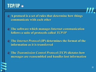 32
TCP/IP
 A protocol is a set of rules that determine how things
communicate with each other
 The software which manages Internet communication
follows a suite of protocols called TCP/IP
 The Internet Protocol (IP) determines the format of the
information as it is transferred
 The Transmission Control Protocol (TCP) dictates how
messages are reassembled and handles lost information
 